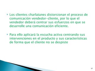    Los clientes charlatanes distorsionan el proceso de
    comunicación vendedor-cliente, por lo que el
    vendedor deberá centrar sus esfuerzos en que se
    desarrolle una comunicación eficiente.

   Para ello aplicará la escucha activa centrando sus
    intervenciones en el producto y sus características
    de forma que el cliente no se despiste




                                                          67
 