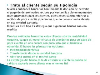    Trato al cliente según su tipología
Muchas entidades bancarias han tomado la decisión de permitir
el pago de determinados recibos por ventanilla solo en momentos
muy incómodos para los clientes. Estos casos suelen referirse a
recibos de poca cuantía y personas que no tienen cuenta abierta
en esa entidad bancaria.
Identifica este tipo e estrategia que siguen los bancos con esa
medida

Para las entidades bancarias estos clientes son de rentabilidad
negativa, ya que es mayor el coste de atenderles para un pago de
poca cuantía en una cuenta con poco salo que el beneficio
obtenido. El banco les plantea tres opciones:
 Incomodidad perpetua
 Transferencia desde su entidad bancaria
 Abrir una cuenta en el mismo banco

La estrategia del banco es la de enseñar al cliente la puerta de
salida o captarle como cliente mas o menos fiel


                                                                   68
 