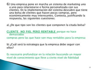 6) Una empresa pone en marcha un sistema de marketing uno
  a uno para relacionarse e forma personalizada con sus
  clientes. En la implementación del sistema descubre que tiene
  una bolsa de clientes que hacen pocas compras, pero
  económicamente muy interesantes. Contesta, justificando la
  respuesta, las siguientes cuestiones:

a) ¿De que tipo son los clientes que componen la citada bolsa?

CLIENTE NO FIEL PERO RENTABLE porque no hace
  demasiadas
compras pero las que hace son muy rentables para la empresa

b) ¿Cuál será la estrategia que la empresa debe seguir con
ellos?

Es necesario profundizar en la relación buscando un mayor
nivel de conocimiento que lleve a cierto nivel de fidelidad


                                                                  77
 