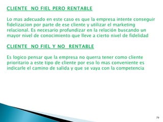 CLIENTE NO FIEL PERO RENTABLE

Lo mas adecuado en este caso es que la empresa intente conseguir
fidelizacion por parte de ese cliente y utilizar el marketing
relacional. Es necesario profundizar en la relación buscando un
mayor nivel de conocimiento que lleve a cierto nivel de fidelidad

CLIENTE NO FIEL Y NO RENTABLE

Es logico pensar que la empresa no querra tener como cliente
prioritario a este tipo de cliente por eso lo mas conveniente es
indicarle el camino de salida y que se vaya con la competencia




                                                                    79
 