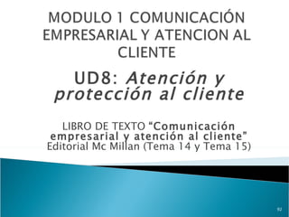 UD8: Atención y
 protección al cliente
   LIBRO DE TEXTO “Comunicación
 empresarial y atención al cliente”
Editorial Mc Millan (Tema 14 y Tema 15)




                                          92
 