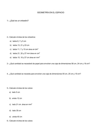 2.- Calcular el área de los ortoedros:
a) lados 8, 7 y 5 cm
b) lados 13, 21 y 23 cm
c) lados 11, 7 y 15 cm área en dm2
d) lados 21, 35 y 27 mm área en cm2
e) lados 15, 18 y 27 cm área en mm2
3.- ¿Qué cantidad se necesitará de papel para envolver una caja de dimensiones 56 cm, 24 cm y 18 cm?
4,. ¿Qué cantidad se necesita para envolver una caja de dimensiones 55 cm, 25 cm y 19 cm?
5.- Calcular el área de los cubos:
a) lado 5 cm
b) arista 12 cm
c) lado 21 cm. área en mm2
d) lado 35 cm
e) arista 45 cm
6.- Calcular el área de los cubos:
GEOMETRÍA EN EL ESPACIO
1.- ¿Qué es un ortoedro?
 