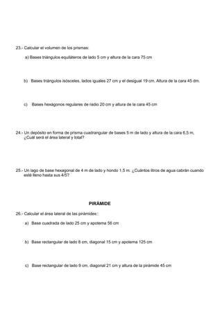 23.- Calcular el volumen de los prismas:
a) Bases triángulos equiláteros de lado 5 cm y altura de la cara 75 cm
b) Bases triángulos isósceles, lados iguales 27 cm y el desigual 19 cm. Altura de la cara 45 dm.
c) Bases hexágonos regulares de radio 20 cm y altura de la cara 45 cm
24.- Un depósito en forma de prisma cuadrangular de bases 5 m de lado y altura de la cara 6,5 m,
¿Cuál será el área lateral y total?
25.- Un lago de base hexagonal de 4 m de lado y hondo 1,5 m. ¿Cuántos litros de agua cabrán cuando
esté lleno hasta sus 4/5?
PIRÁMIDE
26.- Calcular el área lateral de las pirámides::
a) Base cuadrada de lado 25 cm y apotema 56 cm
b) Base rectangular de lado 8 cm, diagonal 15 cm y apotema 125 cm
c) Base rectangular de lado 9 cm, diagonal 21 cm y altura de la pirámide 45 cm
 