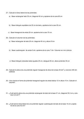 27.- Calcular el área lateral de las pirámides:
a) Base rectangular lado 35 cm, diagonal 45 cm y apotema de la cara 65 cm
b) Base triángulo equilátero de 20 cm de lado y apotema de la cara 55 cm.
c) Base hexagonal de arista 25 cm; apotema de la cara 70 cm.
28.- Calcular el volumen de las pirámides:
a) Base rectangular de lado 20 cm, diagonal 45 cm y altura 51cm
b) Base cuadrangular de arista 5 dm, apotema de la cara 7 dm. Volumen en mm cúbicos
c) Base triángulo isósceles lados iguales 25 cm, desigual 20 cm, altura pirámide 35 cm
29.- Calcular la altura de una pirámide regular hexagonal de área de la base 35 dm2
y volumen 245 dm
30.- Una cúpula en forma de pirámide hexagonal regular de arista básica 12 m altura 15 m. Calcular el
volumen.
31.- ¿Cuál será la altura de una pirámide rectangular de lado de la base 21 cm, diagonal 35,3 cm y volu-
men 0,5 dm3
?
32.- ¿Cuál será el área lateral de una pirámide regular cuadrangular de lado de la base 15 cm y apote-
ma de la cara 42 cm?
cúbicos
 