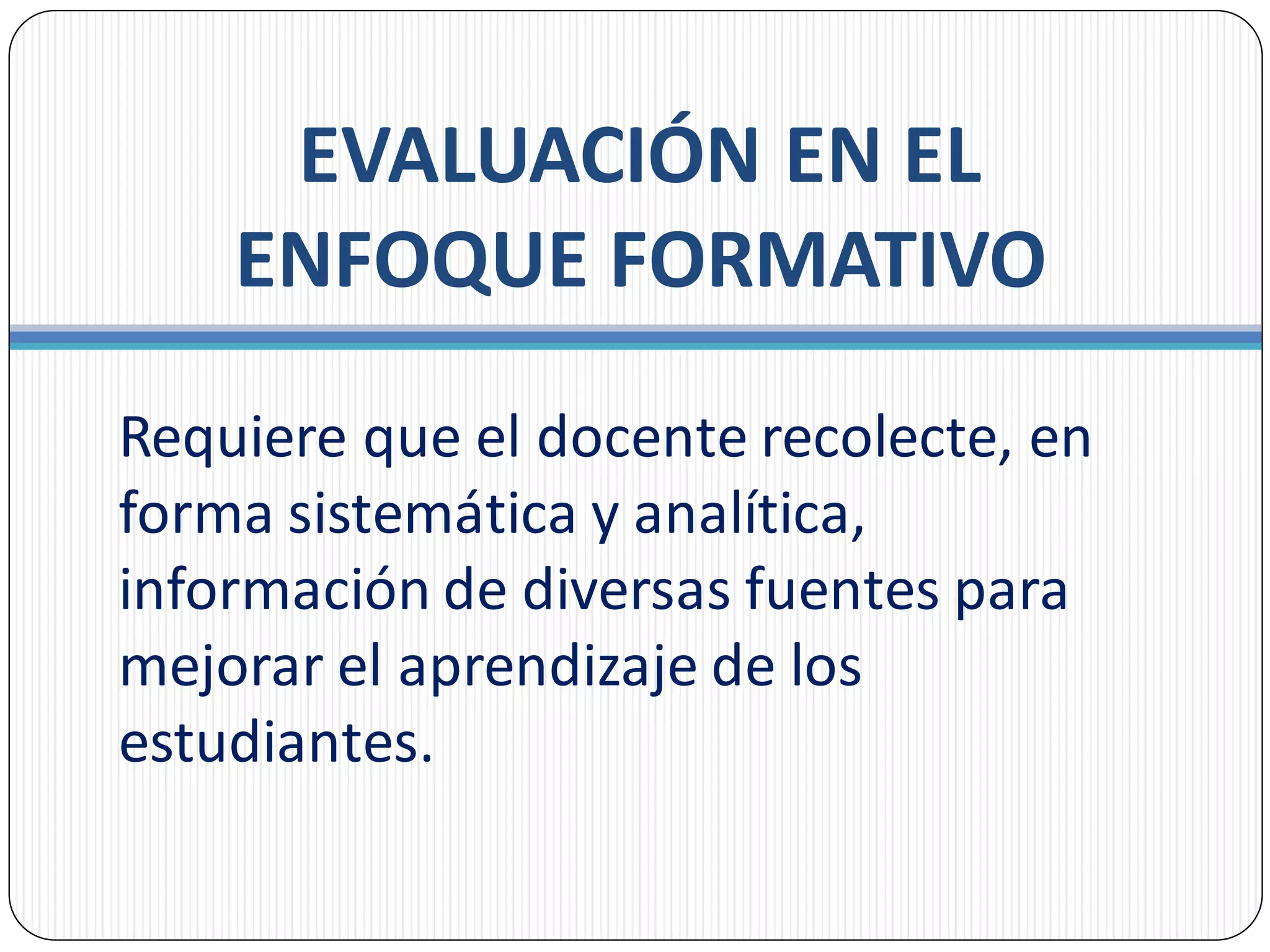 EVALUACIÓN EN EL
ENFOQUE FORMATIVO
Requiere que el docente recolecte, en
forma sistemática y analítica,
información de diversas fuentes para
mejorar el aprendizaje de los
estudiantes.
 