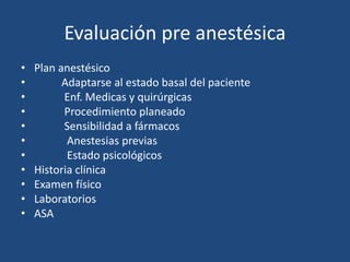 Evaluación pre anestésica 
• Plan anestésico 
• Adaptarse al estado basal del paciente 
• Enf. Medicas y quirúrgicas 
• Procedimiento planeado 
• Sensibilidad a fármacos 
• Anestesias previas 
• Estado psicológicos 
• Historia clínica 
• Examen físico 
• Laboratorios 
• ASA 
 
