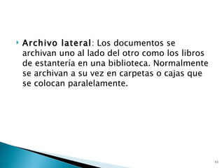    Archivo lateral: Los documentos se
    archivan uno al lado del otro como los libros
    de estantería en una biblioteca. Normalmente
    se archivan a su vez en carpetas o cajas que
    se colocan paralelamente.




                                                    11
 