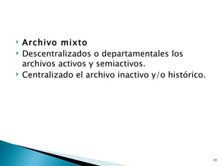    Archivo mixto
   Descentralizados o departamentales los
    archivos activos y semiactivos.
   Centralizado el archivo inactivo y/o histórico.




                                                      19
 
