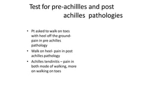 Test for pre-achillles and post
achilles pathologies
• Pt asked to walk on toes
with heel off the ground-
pain in pre achilles
pathology
• Walk on heel- pain in post
achilles pathology
• Achilles tendinitis – pain in
both mode of walking, more
on walking on toes
 