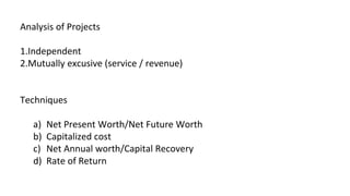 Analysis of Projects
1.Independent
2.Mutually excusive (service / revenue)
Techniques
a) Net Present Worth/Net Future Worth
b) Capitalized cost
c) Net Annual worth/Capital Recovery
d) Rate of Return
 