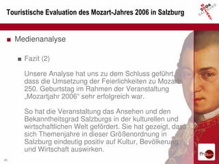 Touristische Evaluation des Mozart-Jahres 2006 in Salzburg


 ■ Medienanalyse

     ■ Fazit (2)

       Unsere Analyse hat uns zu dem Schluss geführt,
       dass die Umsetzung der Feierlichkeiten zu Mozarts
       250. Geburtstag im Rahmen der Veranstaltung
       „Mozartjahr 2006“ sehr erfolgreich war.

       So hat die Veranstaltung das Ansehen und den
       Bekanntheitsgrad Salzburgs in der kulturellen und
       wirtschaftlichen Welt gefördert. Sie hat gezeigt, dass
       sich Themenjahre in dieser Größenordnung in
       Salzburg eindeutig positiv auf Kultur, Bevölkerung
       und Wirtschaft auswirken.
43
 