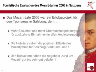 Touristische Evaluation des Mozart-Jahres 2006 in Salzburg


 ■ Das Mozart-Jahr 2006 war ein Erfolgsprojekt für
   den Tourismus in Salzburg, denn …

     ■ Mehr Besucher und mehr Übernachtungen sorgten
       für zusätzliche Einnahmen in allen Anbietergruppen!

     ■ Die Hoteliers sehen die positiven Effekte des
       Mozartjahres für Salzburg Stadt und Land !

     ■ Den Besuchern haben die Angebote „rund um
       Mozart“ gut bis sehr gut gefallen !


45
 