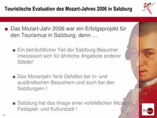 Touristische Evaluation des Mozart-Jahres 2006 in Salzburg


 ■ Das Mozart-Jahr 2006 war ein Erfolgsprojekt für
   den Tourismus in Salzburg, denn …

     ■ Ein beträchtlicher Teil der Salzburg-Besucher
       interessiert sich für ähnliche Angebote anderer
       Städte!

     ■ Das Mozartjahr fand Gefallen bei in- und
       ausländischen Besuchern und auch bei den
       Salzburgern !

     ■ Salzburg hat das Image einer vorbildlichen Mozart-,
       Festspiel- und Kulturstadt !
46
 