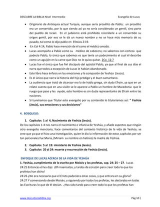 DESCUBRE LA BIBLIA-Nivel Intermedio Evangelio de Lucas
www.descubrelabiblia.org Pág.10 |
Originario de Antioquia actual Turquía, aunque sería prosélito de Pablo; un prosélito
era un convertido, por lo que siendo así ya no sería considerado un gentil, sino parte
del pueblo de Israel. En el judaísmo está prohibido recordarle a un convertido su
origen gentil, por eso se le da un nuevo nombre y no se hace más memoria de su
pasado, tal como lo dijo pablo en Efesios 2:19.
En Col 4:14, Pablo hace mención de él como el médico amado.
Lucas acompaño a Pablo como su médico de cabecera; no sabemos con certeza que
padecía Pablo, lo único que sabemos es que tenía un padecimiento el cual él describe
como un aguijón en la carne que Dios no le quiso quitar. 2Co. 12:7
Lucas fue el único que fue fiel discípulo del apóstol Pablo, ya que al final de sus días el
narra que todos a excepción de Lucas le habían abandonado.
Este libro hace énfasis en las emociones y la compasión de Yeshúa (Jesús).
Es el único que narra la historia del hijo pródigo y el buen samaritano.
La audiencia que trató de alcanzar era la de habla griega, sin duda Efraín, ya que en un
relato cuenta que en una visión se le aparece a Pablo un hombre de Macedonia que le
ruega que pase y les ayude, este hombre es sin duda representante de Efraín entre las
naciones.
Si tuviéramos que Titular este evangelio por su contenido lo titularíamos así: “ Yeshúa
(Jesús), sus emociones y sus decisiones”
4. BOSQUEJO:
1. Capítulos 1 al 4, Nacimiento de Yeshúa (Jesús).
De los capítulos 1-4 nos narra el nacimiento e infancia de Yeshúa, y añade aspectos que ningún
otro evangelio menciona, hace comentarios del contexto histórico de la vida de Yeshúa; se
cree que ya que el hizo una investigación, quien le dio la información de estos capítulos por ser
tan personales fue María, (Miriam su nombre en hebreo) la madre de Yeshúa.
2. Capítulos 5 al 19: ministerio de Yeshúa (Jesús).
3. Capítulos 20 al 24: muerte y resurrección de Yeshúa (Jesús).
ENFOQUE DE LUCAS ACERCA DE LA VIDA DE YESHÚA
1. Yeshúa, cumplimiento de lo escrito por Moisés y los profetas, cap. 24: 25 – 27. Lucas
24:25 Entonces él les dijo: ¡Oh insensatos, y tardos de corazón para creer todo lo que los
profetas han dicho!
24:26 ¿No era necesario que el Cristo padeciera estas cosas, y que entrara en su gloria?
24:27 Y comenzando desde Moisés, y siguiendo por todos los profetas, les declaraba en todas
las Escrituras lo que de él decían. ¿Has sido tardo para creer todo lo que los profetas han
 