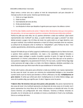DESCUBRE LA BIBLIA-Nivel Intermedio Evangelio de Lucas
www.descubrelabiblia.org Pág.100
|
2Aquí vamos a entrar otra vez a aplicar el nivel de interpretación sod para descubrir el
mensaje oculto en este suceso. Veamos que tenemos aquí.
1. Están en un lugar desierto.
2. Están los doce.
3. Está hablando del reino de Dios.
4. El día está declinando.
5. Los discípulos le dicen que despida a la gente para que vayan a las aldeas a comer.
9:13 El les dijo: Dadles vosotros de comer. Y dijeron ellos: No tenemos más que cinco panes y
dos pescados, a no ser que vayamos nosotros a comprar alimentos para toda esta multitud.
Yeshúa les pide que sean ellos, los 12, quienes alimenten a toda esa multitud. ¿Qué estará
representando esta multitud? Los doce, ¿a quién tendrán que juzgar y proveer? Los doce
debían proveer y juzgar a las 12 tribus de Israel, las cuales están en un lugar desierto y son
una gran multitud. Una multitud representa a Israel (12 tribus) mezclada entre las naciones.
La actitud de los discípulos ante la multitud es “¡despídelos!”, pero Yeshúa les dice: “¡no!
ustedes apaciéntenlos, aliméntenlos, provéanles, cuídenles”.
Ezequiel 34 habla de que el Señor juzgaría la indiferencia y negligencia de los líderes de Israel,
a quienes llama pastores asalariados. Los reyes y los sacerdotes estaban llamados a
apacentar, juzgar, proteger y ayudar al pueblo a guardar el pacto. En lugar de hacerlo, se
apacentaron a sí mismo y descuidaron las ovejas, por lo que Dios dijo que se las quitaría a
esos pastores negligentes y las pastorearía Él mismo. Por esa razón, cuando Yeshúa llega elige
a doce personas del vulgo y deja a un lado a los líderes religiosos, dándoles autoridad a los
doce discípulos para que ahora sean ellos los que establezcan el reino de Dios.
Tenían sólo 5 panes y dos peces para alimentar a toda esa multitud. Los 2 peces representan
las dos casas de Israel. Los peces son sinónimo de multiplicidad biológica y nos recuerdan
cuando Jacob cruzó las manos para bendecir a Efraín y Menases y les dijo: multiplíquense en
gran manera. El verbo que utilizó para decir multiplíquense es el verbo hebreo iedagu, que
viene de la palabra dag, que significa pez. Es decir: háganse como los peces.
Y dijeron ellos: No tenemos más que cinco panes y dos pescados. Dos peces representan las
dos casas de Israel. Una multitud representa a la dispersión de estas casas en el mundo. Los 5
panes representan los cinco libros de la Torah. Aquí tenemos un destello del reino. En esta
escena tenemos una prefiguración del reino milenario. Tenemos al Mesías reinando en
Jerusalén, los 12 reinando con él, sentados en tronos y enseñando la Torah a las multitudes.
Esto es un anticipo del reino.
 