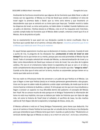 DESCUBRE LA BIBLIA-Nivel Intermedio Evangelio de Lucas
www.descubrelabiblia.org Pág.102
|
Analizando las Escrituras encontramos que algunas de las funciones que debe llevar a cabo el
mesías son las siguientes: el Mesías es el hijo de David que vendrá a establecer el reino de
Israel según la promesa dada a David: que su reino seria eterno y que levantaría un
descendiente suyo que se sentaría en su trono para que haya paz. También reunirá a todos
los dispersos de Israel, su reino será justicia, no habrá dolor ni maldad. Cuando hablamos con
un judío y le decimos: ¡Yeshúa (Jesús) es el Mesías, cree en el! Su respuesta será: Está bien,
cuando cumpla todas las funciones que el Mesías debe cumplir, entonces creeré que él es el
Mesías. Así es de práctico el judío.
Eso es exactamente lo que pasó con sus discípulos cuando lo vieron crucificado. Dice la
Escritura que cuando iban en el camino a Emaús ellos dijeron: ¡nosotros pensamos que él era
el Mesías que habría de venir! Pero ya lo mataron.
En aquel tiempo aparecieron muchos que se declararon el mesías y murieron. Cuando él está
a punto de irse, la pregunta de los discípulos fue: ¿restaurarás el reino de Israel en este
tiempo? Eso era lo que tenían en su mente, porque para eso está prometido el Mesías hijo de
David. Todo el concepto celestial del reinado del Mesías, su desnacionalización de Israel y su
labor como descendiente de David que restaura el reino de Israel, fue una obra de la iglesia
católica. Por eso en el cristianismo todos tienen la expectativa de que se van a ir al cielo y
están completamente desconectados del significado de la oración que dice “venga tu reino”.
Cuando se les dice que el reino será en la tierra, muchos se sorprenden porque tienen en su
mente que todo será en el cielo.
Por esa razón es infructuoso tratar de convencer a un judío de que Yeshúa es el Mesías. Los
que sí llegan a creer que Yeshúa (Jesús) es el mesías pertenecen generalmente a dos grupos.
Unos son los que no saben nada de judaísmo y están súper asimilados, de modo que les da lo
mismo hacerse cristianos (o budistas, o ateos). El otro grupo son los que son muy estudiosos y
llegan a conocer un aspecto no muy difundido dentro del judaísmo: el concepto del Mesías
ben Yosef. No se conoce mucho de esto porque en el Antiguo Testamento la información del
tema no está muy implícita; sino que se deduce por todas las historias que son tipos de algo
más, tal como la historia de Yosef (José el soñador), el sacrificio de Isaac, los dos machos
cabríos de Yom Kippur (día de la expiación), la tipología de Oseas, Jonás, etc.
El Mesías sufriente si está en el Tanaj (Antiguo Testamento), pero tienes que deducirlo. Por
eso en el camino a Emaús Yeshúa les tuvo que dar un estudio de las Escrituras a los discípulos
para que entendieran que el Mesías tenía que morir. Cuando un judío te dice: “Muéstrame un
versículo donde diga que el Mesías es Jesús y va a morir en una cruz”, no lo vas a encontrar,
 