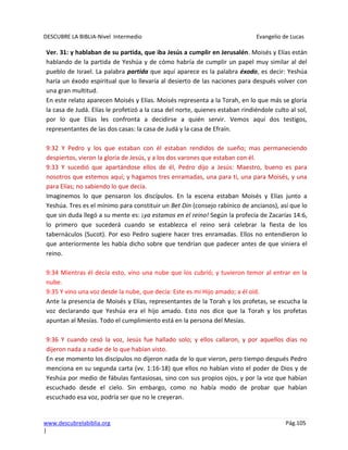 DESCUBRE LA BIBLIA-Nivel Intermedio Evangelio de Lucas
www.descubrelabiblia.org Pág.105
|
Ver. 31: y hablaban de su partida, que iba Jesús a cumplir en Jerusalén. Moisés y Elías están
hablando de la partida de Yeshúa y de cómo habría de cumplir un papel muy similar al del
pueblo de Israel. La palabra partida que aquí aparece es la palabra éxodo, es decir: Yeshúa
haría un éxodo espiritual que lo llevaría al desierto de las naciones para después volver con
una gran multitud.
En este relato aparecen Moisés y Elías. Moisés representa a la Torah, en lo que más se gloría
la casa de Judá. Elías le profetizó a la casa del norte, quienes estaban rindiéndole culto al sol,
por lo que Elías les confronta a decidirse a quién servir. Vemos aquí dos testigos,
representantes de las dos casas: la casa de Judá y la casa de Efraín.
9:32 Y Pedro y los que estaban con él estaban rendidos de sueño; mas permaneciendo
despiertos, vieron la gloria de Jesús, y a los dos varones que estaban con él.
9:33 Y sucedió que apartándose ellos de él, Pedro dijo a Jesús: Maestro, bueno es para
nosotros que estemos aquí; y hagamos tres enramadas, una para ti, una para Moisés, y una
para Elías; no sabiendo lo que decía.
Imaginemos lo que pensaron los discípulos. En la escena estaban Moisés y Elías junto a
Yeshúa. Tres es el mínimo para constituir un Bet Din (consejo rabínico de ancianos), así que lo
que sin duda llegó a su mente es: ¡ya estamos en el reino! Según la profecía de Zacarías 14:6,
lo primero que sucederá cuando se establezca el reino será celebrar la fiesta de los
tabernáculos (Sucot). Por eso Pedro sugiere hacer tres enramadas. Ellos no entendieron lo
que anteriormente les había dicho sobre que tendrían que padecer antes de que viniera el
reino.
9:34 Mientras él decía esto, vino una nube que los cubrió; y tuvieron temor al entrar en la
nube.
9:35 Y vino una voz desde la nube, que decía: Este es mi Hijo amado; a él oíd.
Ante la presencia de Moisés y Elías, representantes de la Torah y los profetas, se escucha la
voz declarando que Yeshúa era el hijo amado. Esto nos dice que la Torah y los profetas
apuntan al Mesías. Todo el cumplimiento está en la persona del Mesías.
9:36 Y cuando cesó la voz, Jesús fue hallado solo; y ellos callaron, y por aquellos días no
dijeron nada a nadie de lo que habían visto.
En ese momento los discípulos no dijeron nada de lo que vieron, pero tiempo después Pedro
menciona en su segunda carta (vv. 1:16-18) que ellos no habían visto el poder de Dios y de
Yeshúa por medio de fábulas fantasiosas, sino con sus propios ojos, y por la voz que habían
escuchado desde el cielo. Sin embargo, como no había modo de probar que habían
escuchado esa voz, podría ser que no le creyeran.
 