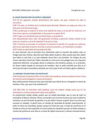 DESCUBRE LA BIBLIA-Nivel Intermedio Evangelio de Lucas
www.descubrelabiblia.org Pág.106
|
EL JOVEN POSEIDO POR UN ESPÍRITU INMUNDO
9:37 Al día siguiente, cuando descendieron del monte, una gran multitud les salió al
encuentro.
9:38 Y he aquí, un hombre de la multitud clamó diciendo: Maestro, te ruego que veas a mi
hijo, pues es el único que tengo;
9:39 y sucede que un espíritu le toma, y de repente da voces, y le sacude con violencia, y le
hace echar espuma, y estropeándole, a duras penas se aparta de él.
9:40 Y rogué a tus discípulos que le echasen fuera, y no pudieron.
9:41 Respondiendo Jesús, dijo: ¡Oh generación incrédula y perversa! ¿Hasta cuándo he de
estar con vosotros, y os he de soportar? Trae acá a tu hijo.
9:42 Y mientras se acercaba el muchacho, el demonio le derribó y le sacudió con violencia;
pero Jesús reprendió al espíritu inmundo, y sanó al muchacho, y se lo devolvió a su padre.
9:43 Y todos se admiraban de la grandeza de Dios.
En este versículo, hay un principio muy interesante sobre la reacción del público ante un
milagro que hace Yeshúa. Aquí dice que todos daban la gloria a Dios, puesto que ellos sabían
que había un solo Dios y un solo mediador entre Dios y los hombres. Un milagro de esta
misma naturaleza hecho por Pablo y Bernabé en Listra ante unos griegos tuvo una respuesta
totalmente diferente. Los griegos dieron la alabanza a los hombres, porque, en su entender,
los dioses habían bajado en semejanza de hombres. Aquí el judío entendía que Dios es el
único que da toda la autoridad y potestad, por eso es que le dan a él toda la gloria y alabanza.
EL MENSAJE VELADO PARA LOS DISCÍPULOS
9:44 Haced que os penetren bien en los oídos estas palabras; porque acontecerá que el Hijo
del Hombre será entregado en manos de hombres.
Muy enfáticamente Yeshúa les dice que entiendan que habría de ser entregado en manos de
hombres. Pero, ¿por qué no lo entendieron?
9:45 Mas ellos no entendían estas palabras, pues les estaban veladas para que no las
entendiesen; y temían preguntarle sobre esas palabras.
Su comprensión estaba velada, puesto que así estaba decretado: que la casa de Judá no
entendería al Mesías sufriente. Ahora, ¿entienden con la misma Escritura por qué el judaísmo
mesiánico se está llenando de gentiles y no de judíos? Porque el gentil tiene muy claro que
necesita un salvador, el gentil tiene un sentido de necesidad de perdón impresionante. El
judío no tiene esa necesidad, porque aunque la Torah dice que a través de sacrificios en el
templo es como se hace expiación, el mismo judaísmo interpretó que por no haber templo su
manera de justificarse ante Dios es a través de tefilot (oraciones) y mitzvot (mandamientos).
 
