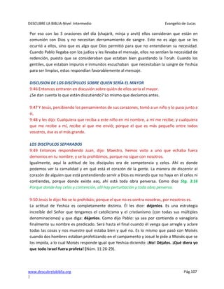 DESCUBRE LA BIBLIA-Nivel Intermedio Evangelio de Lucas
www.descubrelabiblia.org Pág.107
|
Por eso con las 3 oraciones del día (shajarit, minja y arvit) ellos consideran que están en
comunión con Dios y no necesitan derramamiento de sangre. Esto no es algo que se les
ocurrió a ellos, sino que es algo que Dios permitió para que no entendieran su necesidad.
Cuando Pablo llegaba con los judíos y les llevaba el mensaje, ellos no sentían la necesidad de
redención, puesto que se consideraban que estaban bien guardando la Torah. Cuando los
gentiles, que estaban impuros e inmundos escuchaban que necesitaban la sangre de Yeshúa
para ser limpios, estos respondían favorablemente al mensaje.
DISCUSION DE LOS DISCÍPULOS SOBRE QUIEN SERÍA EL MAYOR
9:46 Entonces entraron en discusión sobre quién de ellos sería el mayor.
¿Se dan cuenta lo que están discutiendo? Lo mismo que decíamos antes.
9:47 Y Jesús, percibiendo los pensamientos de sus corazones, tomó a un niño y lo puso junto a
sí,
9:48 y les dijo: Cualquiera que reciba a este niño en mi nombre, a mí me recibe; y cualquiera
que me recibe a mí, recibe al que me envió; porque el que es más pequeño entre todos
vosotros, ése es el más grande.
LOS DISCÍPULOS SEPARADOS
9:49 Entonces respondiendo Juan, dijo: Maestro, hemos visto a uno que echaba fuera
demonios en tu nombre; y se lo prohibimos, porque no sigue con nosotros.
Igualmente, aquí la actitud de los discípulos era de competencia y celos. Ahí es donde
podemos ver la carnalidad y en qué está el corazón de la gente. La manera de discernir el
corazón de alguien que está pretendiendo servir a Dios es mirando que no haya en él celos ni
contiendas, porque donde existe eso, ahí está toda obra perversa. Como dice Stg. 3:16
Porque donde hay celos y contención, allí hay perturbación y toda obra perversa.
9:50 Jesús le dijo: No se lo prohibáis; porque el que no es contra nosotros, por nosotros es.
La actitud de Yeshúa es completamente distinta. Él les dice: déjenlos. Es una estrategia
increíble del Señor que tengamos el catolicismo y el cristianismo (con todas sus múltiples
denominaciones) y que diga: déjenlos. Como dijo Pablo: ya sea por contienda o vanagloria
finalmente su nombre es predicado. Será hasta el final cuando él venga que arregle y aclare
todas las cosas y nos muestre qué estaba bien y qué no. Es lo mismo que pasó con Moisés
cuando dos hombres estaban profetizando en el campamento y Josué le pide a Moisés que se
los impida, a lo cual Moisés responde igual que Yeshúa diciendo: ¡No! Déjalos. ¡Qué diera yo
que todo Israel fuera profeta! (Núm. 11:26-29).
 