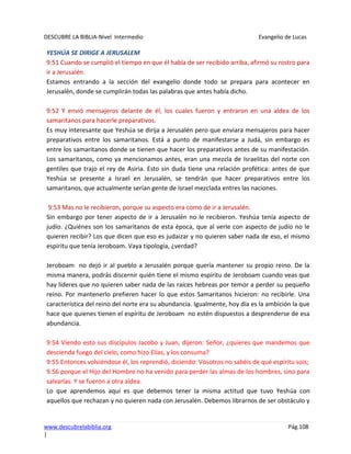 DESCUBRE LA BIBLIA-Nivel Intermedio Evangelio de Lucas
www.descubrelabiblia.org Pág.108
|
YESHÚA SE DIRIGE A JERUSALEM
9:51 Cuando se cumplió el tiempo en que él había de ser recibido arriba, afirmó su rostro para
ir a Jerusalén.
Estamos entrando a la sección del evangelio donde todo se prepara para acontecer en
Jerusalén, donde se cumplirán todas las palabras que antes había dicho.
9:52 Y envió mensajeros delante de él, los cuales fueron y entraron en una aldea de los
samaritanos para hacerle preparativos.
Es muy interesante que Yeshúa se dirija a Jerusalén pero que enviara mensajeros para hacer
preparativos entre los samaritanos. Está a punto de manifestarse a Judá, sin embargo es
entre los samaritanos donde se tienen que hacer los preparativos antes de su manifestación.
Los samaritanos, como ya mencionamos antes, eran una mezcla de Israelitas del norte con
gentiles que trajo el rey de Asiria. Esto sin duda tiene una relación profética: antes de que
Yeshúa se presente a Israel en Jerusalén, se tendrán que hacer preparativos entre los
samaritanos, que actualmente serían gente de Israel mezclada entres las naciones.
9:53 Mas no le recibieron, porque su aspecto era como de ir a Jerusalén.
Sin embargo por tener aspecto de ir a Jerusalén no le recibieron. Yeshúa tenía aspecto de
judío. ¿Quiénes son los samaritanos de esta época, que al verle con aspecto de judío no le
quieren recibir? Los que dicen que eso es judaizar y no quieren saber nada de eso, el mismo
espíritu que tenía Jeroboam. Vaya tipología, ¿verdad?
Jeroboam no dejó ir al pueblo a Jerusalén porque quería mantener su propio reino. De la
misma manera, podrás discernir quién tiene el mismo espíritu de Jeroboam cuando veas que
hay líderes que no quieren saber nada de las raíces hebreas por temor a perder su pequeño
reino. Por mantenerlo prefieren hacer lo que estos Samaritanos hicieron: no recibirle. Una
característica del reino del norte era su abundancia. Igualmente, hoy día es la ambición la que
hace que quienes tienen el espíritu de Jeroboam no estén dispuestos a desprenderse de esa
abundancia.
9:54 Viendo esto sus discípulos Jacobo y Juan, dijeron: Señor, ¿quieres que mandemos que
descienda fuego del cielo, como hizo Elías, y los consuma?
9:55 Entonces volviéndose él, los reprendió, diciendo: Vosotros no sabéis de qué espíritu sois;
9:56 porque el Hijo del Hombre no ha venido para perder las almas de los hombres, sino para
salvarlas. Y se fueron a otra aldea.
Lo que aprendemos aquí es que debemos tener la misma actitud que tuvo Yeshúa con
aquellos que rechazan y no quieren nada con Jerusalén. Debemos librarnos de ser obstáculo y
 