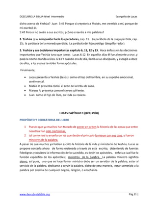 DESCUBRE LA BIBLIA-Nivel Intermedio Evangelio de Lucas
www.descubrelabiblia.org Pág.11 |
dicho acerca de Yeshúa? Juan 5:46 Porque si creyeseis a Moisés, me creeríais a mí, porque de
mí escribió él.
5:47 Pero si no creéis a sus escritos, ¿cómo creeréis a mis palabras?
2. Yeshúa y su compasión hacia los pecadores, cap. 15. La parábola de la oveja perdida, cap.
15; la parábola de la moneda perdida; La parábola del hijo pródigo (despilfarrador).
3. Yeshúa y sus decisiones importantes capítulo 6, 11, 12 y 13. Hace énfasis en las decisiones
importantes que Yeshúa tuvo que tomar. Lucas 6:12 En aquellos días él fue al monte a orar, y
pasó la noche orando a Dios. 6:13 Y cuando era de día, llamó a sus discípulos, y escogió a doce
de ellos, a los cuales también llamó apóstoles.
Finalmente;
Lucas presenta a Yeshúa (Jesús) como el hijo del hombre, en su aspecto emocional,
sentimental.
Mateo lo presenta como el León de la tribu de Judá.
Marcos lo presenta como el siervo sufriente.
Juan como el hijo de Dios, en toda su realeza.
LUCAS CAPÍTULO 1 (RVR-1960)
PROPÓSITO Y DEDICATORIA DEL LIBRO
1 Puesto que ya muchos han tratado de poner en orden la historia de las cosas que entre
nosotros han sido ciertísimas,
2 tal como nos lo enseñaron los que desde el principio lo vieron con sus ojos, y fueron
ministros de la palabra,
A pesar de que muchos ya habían escrito la historia de la vida y ministerio de Yeshúa, Lucas se
propone contarla ahora de forma ordenada a través de este escrito; obteniendo de fuentes
fidedignas y oculares la información de lo sucedido, es decir los apóstoles, enfatiza cual fue la
función específica de los apóstoles; ministros de la palabra. La palabra ministro significa
siervo, así pues, uno que se hace llamar ministro debe ser un servidor de la palabra, estar al
servicio de la palabra, dedicarse a servir la palabra, dicho de otra manera, estar sometido a la
palabra por encima de cualquier dogma, religión, o enseñanza.
 