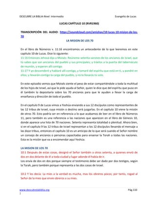 DESCUBRE LA BIBLIA-Nivel Intermedio Evangelio de Lucas
www.descubrelabiblia.org Pág.110
|
LUCAS CAPÍTULO 10 (RVR1960)
TRANSCRIPCIÓN DEL AUDIO: https://soundcloud.com/amishav/10-lucas-10-mision-de-los-
70
LA MISION DE LOS 70
En el libro de Números v. 11:16 encontramos un antecedente de lo que leeremos en este
capítulo 10 de Lucas. Dice lo siguiente:
11:16 Entonces Jehová dijo a Moisés: Reúneme setenta varones de los ancianos de Israel, que
tú sabes que son ancianos del pueblo y sus principales; y tráelos a la puerta del tabernáculo
de reunión, y esperen allí contigo.
11:17 Y yo descenderé y hablaré allí contigo, y tomaré del espíritu que está en ti, y pondré en
ellos; y llevarán contigo la carga del pueblo, y no la llevarás tú solo.
En este episodio vemos que Moisés siente el peso de estar compartiéndole a toda la multitud
de los hijos de Israel, así que le pide ayuda al Señor, quien le dice que del espíritu que puso en
él también lo depositaría sobre los 70 ancianos para que le ayuden a llevar la carga de
enseñanza y dirección de todo el pueblo.
En el capítulo 9 de Lucas vimos a Yeshúa enviando a sus 12 discípulos como representantes de
las 12 tribus de Israel, cuya misión o destino será juzgarlas. En el capítulo 10 viene la misión
de otros 70. Esto podría ser en referencia a lo que acabamos de leer en el libro de Números
11, pero también es una referencia a las naciones que aparecen en el libro de Génesis 10,
donde aparece una lista de 70 naciones. Setenta representa totalidad o plenitud. Ahora bien,
si en el capítulo 9 las 12 tribus de Israel representan a los 12 discípulos llevando el mensaje a
las doce tribus, entonces el capítulo 10 es un anticipo de lo que será cuando el Señor nombre
un consejo de ancianos o personas capacitadas para ensenar la Torah a todas las naciones.
Esta es la misión que va a encomendar aquí Yeshúa.
LA MISION DE LOS 70
10:1 Después de estas cosas, designó el Señor también a otros setenta, a quienes envió de
dos en dos delante de él a toda ciudad y lugar adonde él había de ir.
Los envía de dos en dos porque siempre el testimonio debe ser dado por dos testigos, según
la Torah, pero también porque representa a las dos casas de Israel.
10:2 Y les decía: La mies a la verdad es mucha, mas los obreros pocos; por tanto, rogad al
Señor de la mies que envíe obreros a su mies.
 