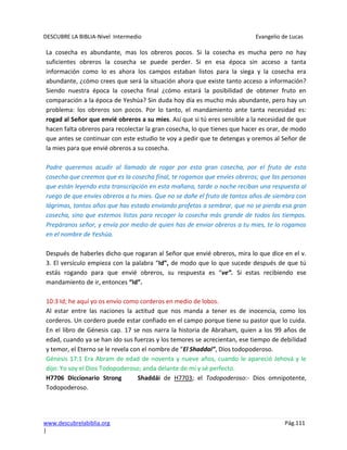DESCUBRE LA BIBLIA-Nivel Intermedio Evangelio de Lucas
www.descubrelabiblia.org Pág.111
|
La cosecha es abundante, mas los obreros pocos. Si la cosecha es mucha pero no hay
suficientes obreros la cosecha se puede perder. Si en esa época sin acceso a tanta
información como lo es ahora los campos estaban listos para la siega y la cosecha era
abundante, ¿cómo crees que será la situación ahora que existe tanto acceso a información?
Siendo nuestra época la cosecha final ¿cómo estará la posibilidad de obtener fruto en
comparación a la época de Yeshúa? Sin duda hoy día es mucho más abundante, pero hay un
problema: los obreros son pocos. Por lo tanto, el mandamiento ante tanta necesidad es:
rogad al Señor que envié obreros a su mies. Así que si tú eres sensible a la necesidad de que
hacen falta obreros para recolectar la gran cosecha, lo que tienes que hacer es orar, de modo
que antes se continuar con este estudio te voy a pedir que te detengas y oremos al Señor de
la mies para que envié obreros a su cosecha.
Padre queremos acudir al llamado de rogar por esta gran cosecha, por el fruto de esta
cosecha que creemos que es la cosecha final, te rogamos que envíes obreros; que las personas
que están leyendo esta transcripción en esta mañana, tarde o noche reciban una respuesta al
ruego de que envíes obreros a tu mies. Que no se dañe el fruto de tantos años de siembra con
lágrimas, tantos años que has estado enviando profetas a sembrar, que no se pierda esa gran
cosecha, sino que estemos listos para recoger la cosecha más grande de todos los tiempos.
Prepáranos señor, y envía por medio de quien has de enviar obreros a tu mies, te lo rogamos
en el nombre de Yeshúa.
Después de haberles dicho que rogaran al Señor que envié obreros, mira lo que dice en el v.
3. El versículo empieza con la palabra “Id”, de modo que lo que sucede después de que tú
estás rogando para que envié obreros, su respuesta es “ve”. Si estas recibiendo ese
mandamiento de ir, entonces “Id”.
10:3 Id; he aquí yo os envío como corderos en medio de lobos.
Al estar entre las naciones la actitud que nos manda a tener es de inocencia, como los
corderos. Un cordero puede estar confiado en el campo porque tiene su pastor que lo cuida.
En el libro de Génesis cap. 17 se nos narra la historia de Abraham, quien a los 99 años de
edad, cuando ya se han ido sus fuerzas y los temores se acrecientan, ese tiempo de debilidad
y temor, el Eterno se le revela con el nombre de “El Shaddai”, Dios todopoderoso.
Génesis 17:1 Era Abram de edad de noventa y nueve años, cuando le apareció Jehová y le
dijo: Yo soy el Dios Todopoderoso; anda delante de mí y sé perfecto.
H7706 Diccionario Strong Shaddái de H7703; el Todopoderoso:- Dios omnipotente,
Todopoderoso.
 