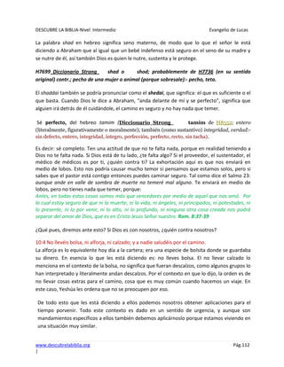 DESCUBRE LA BIBLIA-Nivel Intermedio Evangelio de Lucas
www.descubrelabiblia.org Pág.112
|
La palabra shad en hebreo significa seno materno, de modo que lo que el señor le está
diciendo a Abraham que al igual que un bebé indefenso está seguro en el seno de su madre y
se nutre de él, así también Dios es quien le nutre, sustenta y le protege.
H7699 Diccionario Strong shad o shod; probablemente de H7736 (en su sentido
original) contr.; pecho de una mujer o animal (porque sobresale):- pecho, teta.
El shaddai también se podría pronunciar como el shedai, que significa: el que es suficiente o el
que basta. Cuando Dios le dice a Abraham, “anda delante de mí y se perfecto”, significa que
alguien irá detrás de él cuidándole, el camino es seguro y no hay nada que temer.
Sé perfecto, del hebreo tamim (Diccionario Strong tamím de H8552; entero
(literalmente, figurativamente o moralmente); también (como sustantivo) integridad, verdad:-
sin defecto, entero, integridad, íntegro, perfección, perfecto, recto, sin tacha).
Es decir: sé completo. Ten una actitud de que no te falta nada, porque en realidad teniendo a
Dios no te falta nada. Si Dios está de tu lado, ¿te falta algo? Si el proveedor, el sustentador, el
médico de médicos es por ti, ¿quién contra ti? La exhortación aquí es que nos enviará en
medio de lobos. Esto nos podría causar mucho temor si pensamos que estamos solos, pero si
sabes que el pastor está contigo entonces puedes caminar seguro. Tal como dice el Salmo 23:
aunque ande en valle de sombra de muerte no temeré mal alguno. Te enviará en medio de
lobos, pero no tienes nada que temer, porque:
Antes, en todas estas cosas somos más que vencedores por medio de aquel que nos amó. Por
lo cual estoy seguro de que ni la muerte, ni la vida, ni ángeles, ni principados, ni potestades, ni
lo presente, ni lo por venir, ni lo alto, ni lo profundo, ni ninguna otra cosa creada nos podrá
separar del amor de Dios, que es en Cristo Jesús Señor nuestro. Rom. 8:37-39
¿Qué pues, diremos ante esto? Si Dios es con nosotros, ¿quién contra nosotros?
10:4 No llevéis bolsa, ni alforja, ni calzado; y a nadie saludéis por el camino.
La alforja es lo equivalente hoy día a la cartera; era una especie de bolsita donde se guardaba
su dinero. En esencia lo que les está diciendo es: no lleves bolsa. El no llevar calzado lo
menciona en el contexto de la bolsa, no significa que fueran descalzos, como algunos grupos lo
han interpretado y literalmente andan descalzos. Por el contexto en que lo dijo, la orden es de
no llevar cosas extras para el camino, cosa que es muy común cuando hacemos un viaje. En
este caso, Yeshúa les ordena que no se preocupen por eso.
De todo esto que les está diciendo a ellos podemos nosotros obtener aplicaciones para el
tiempo porvenir. Todo este contexto es dado en un sentido de urgencia, y aunque son
mandamientos específicos a ellos también debemos aplicárnoslo porque estamos viviendo en
una situación muy similar.
 