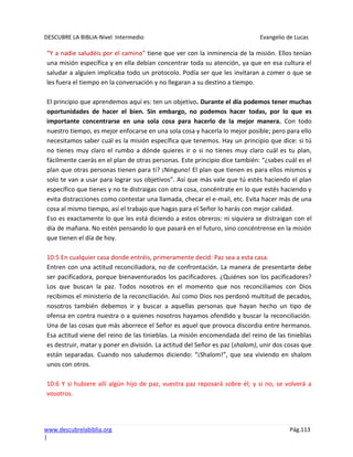 DESCUBRE LA BIBLIA-Nivel Intermedio Evangelio de Lucas
www.descubrelabiblia.org Pág.113
|
“Y a nadie saludéis por el camino” tiene que ver con la inminencia de la misión. Ellos tenían
una misión específica y en ella debían concentrar toda su atención, ya que en esa cultura el
saludar a alguien implicaba todo un protocolo. Podía ser que les invitaran a comer o que se
les fuera el tiempo en la conversación y no llegaran a su destino a tiempo.
El principio que aprendemos aquí es: ten un objetivo. Durante el día podemos tener muchas
oportunidades de hacer el bien. Sin embargo, no podemos hacer todas, por lo que es
importante concentrarse en una sola cosa para hacerlo de la mejor manera. Con todo
nuestro tiempo, es mejor enfocarse en una sola cosa y hacerla lo mejor posible; pero para ello
necesitamos saber cuál es la misión específica que tenemos. Hay un principio que dice: si tú
no tienes muy claro el rumbo a dónde quieres ir o si no tienes muy claro cuál es tu plan,
fácilmente caerás en el plan de otras personas. Este principio dice también: “¿sabes cuál es el
plan que otras personas tienen para ti? ¡Ninguno! El plan que tienen es para ellos mismos y
solo te van a usar para lograr sus objetivos”. Así que más vale que tú estés haciendo el plan
específico que tienes y no te distraigas con otra cosa, concéntrate en lo que estés haciendo y
evita distracciones como contestar una llamada, checar el e-mail, etc. Evita hacer más de una
cosa al mismo tiempo, así el trabajo que hagas para el Señor lo harás con mejor calidad.
Eso es exactamente lo que les está diciendo a estos obreros: ni siquiera se distraigan con el
día de mañana. No estén pensando lo que pasará en el futuro, sino concéntrense en la misión
que tienen el día de hoy.
10:5 En cualquier casa donde entréis, primeramente decid: Paz sea a esta casa.
Entren con una actitud reconciliadora, no de confrontación. La manera de presentarte debe
ser pacificadora, porque bienaventurados los pacificadores. ¿Quiénes son los pacificadores?
Los que buscan la paz. Todos nosotros en el momento que nos reconciliamos con Dios
recibimos el ministerio de la reconciliación. Así como Dios nos perdonó multitud de pecados,
nosotros también debemos ir y buscar a aquellas personas que hayan hecho un tipo de
ofensa en contra nuestra o a quienes nosotros hayamos ofendido y buscar la reconciliación.
Una de las cosas que más aborrece el Señor es aquel que provoca discordia entre hermanos.
Esa actitud viene del reino de las tinieblas. La misión encomendada del reino de las tinieblas
es destruir, matar y poner en división. La actitud del Señor es paz (shalom), unir dos cosas que
están separadas. Cuando nos saludemos diciendo: “¡Shalom!”, que sea viviendo en shalom
unos con otros.
10:6 Y si hubiere allí algún hijo de paz, vuestra paz reposará sobre él; y si no, se volverá a
vosotros.
 