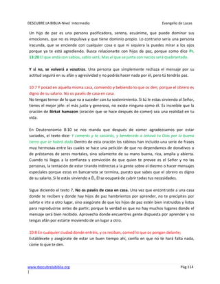 DESCUBRE LA BIBLIA-Nivel Intermedio Evangelio de Lucas
www.descubrelabiblia.org Pág.114
|
Un hijo de paz es una persona pacificadora, serena, ecuánime, que puede dominar sus
emociones, que no es impulsiva y que tiene dominio propio. Lo contrario sería una persona
iracunda, que se enciende con cualquier cosa o que ni siquiera la puedes mirar a los ojos
porque ya te está agrediendo. Busca relacionarte con hijos de paz, porque como dice Pr.
13:20 El que anda con sabios, sabio será; Mas el que se junta con necios será quebrantado.
Y si no, se volverá a vosotros. Una persona que simplemente rechaza el mensaje por su
actitud seguirá en su afán y agresividad y no podrás hacer nada por él, pero tú tendrás paz.
10:7 Y posad en aquella misma casa, comiendo y bebiendo lo que os den; porque el obrero es
digno de su salario. No os paséis de casa en casa.
No tengas temor de lo que va a suceder con tu sostenimiento. Si tú le estas sirviendo al Señor,
tienes el mejor jefe: el más justo y generoso, no existe ninguno como él. Es increíble que la
oración de Birkat hamazon (oración que se hace después de comer) sea una realidad en tu
vida.
En Deuteronomio 8:10 se nos manda que después de comer agradezcamos por estar
saciados, el texto dice: Y comerás y te saciarás, y bendecirás a Jehová tu Dios por la buena
tierra que te habrá dado.Dentro de esta oración los rabinos han incluido una serie de frases
muy hermosas entre las cuales se hace una petición de que no dependamos de donativos o
de préstamos de seres mortales, sino solamente de su mano buena, rica, amplia y abierta.
Cuando tú llegas a la confianza y convicción de que quien te provee es el Señor y no las
personas, la tentación de estar tirando indirectas a la gente sobre el diezmo o hacer mensajes
especiales porque estas en bancarrota se termina, puesto que sabes que el obrero es digno
de su salario. Si le estás sirviendo a Él, Él se ocupará de cubrir todas tus necesidades.
Sigue diciendo el texto 7, No os paséis de casa en casa. Una vez que encontraste a una casa
donde te reciben y donde hay hijos de paz hambrientos por aprender, no te precipites por
salirte e irte a otro lugar, sino asegúrate de que los hijos de paz estén bien instruidos y listos
para reproducirse antes de partir; porque la verdad es que no hay muchos lugares donde el
mensaje será bien recibido. Aprovecha donde encuentres gente dispuesta por aprender y no
tengas afán por estarte moviendo de un lugar a otro.
10:8 En cualquier ciudad donde entréis, y os reciban, comed lo que os pongan delante;
Establécete y asegúrate de estar un buen tiempo ahí, confía en que no te hará falta nada,
come lo que te den.
 