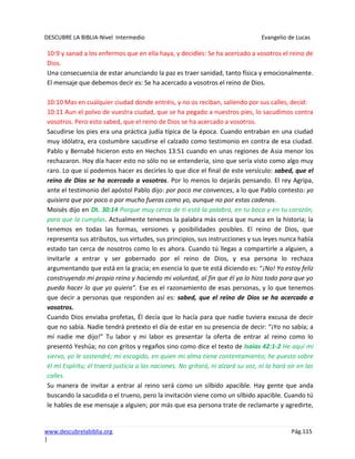 DESCUBRE LA BIBLIA-Nivel Intermedio Evangelio de Lucas
www.descubrelabiblia.org Pág.115
|
10:9 y sanad a los enfermos que en ella haya, y decidles: Se ha acercado a vosotros el reino de
Dios.
Una consecuencia de estar anunciando la paz es traer sanidad, tanto física y emocionalmente.
El mensaje que debemos decir es: Se ha acercado a vosotros el reino de Dios.
10:10 Mas en cualquier ciudad donde entréis, y no os reciban, saliendo por sus calles, decid:
10:11 Aun el polvo de vuestra ciudad, que se ha pegado a nuestros pies, lo sacudimos contra
vosotros. Pero esto sabed, que el reino de Dios se ha acercado a vosotros.
Sacudirse los pies era una práctica judía típica de la época. Cuando entraban en una ciudad
muy idólatra, era costumbre sacudirse el calzado como testimonio en contra de esa ciudad.
Pablo y Bernabé hicieron esto en Hechos 13:51 cuando en unas regiones de Asia menor los
rechazaron. Hoy día hacer esto no sólo no se entendería, sino que sería visto como algo muy
raro. Lo que sí podemos hacer es decirles lo que dice el final de este versículo: sabed, que el
reino de Dios se ha acercado a vosotros. Por lo menos lo dejarás pensando. El rey Agripa,
ante el testimonio del apóstol Pablo dijo: por poco me convences, a lo que Pablo contesto: yo
quisiera que por poco o por mucho fueras como yo, aunque no por estas cadenas.
Moisés dijo en Dt. 30:14 Porque muy cerca de ti está la palabra, en tu boca y en tu corazón,
para que la cumplas. Actualmente tenemos la palabra más cerca que nunca en la historia; la
tenemos en todas las formas, versiones y posibilidades posibles. El reino de Dios, que
representa sus atributos, sus virtudes, sus principios, sus instrucciones y sus leyes nunca había
estado tan cerca de nosotros como lo es ahora. Cuando tú llegas a compartirle a alguien, a
invitarle a entrar y ser gobernado por el reino de Dios, y esa persona lo rechaza
argumentando que está en la gracia; en esencia lo que te está diciendo es: “¡No! Yo estoy feliz
construyendo mi propio reino y haciendo mi voluntad, al fin que él ya lo hizo todo para que yo
pueda hacer lo que yo quiera”. Ese es el razonamiento de esas personas, y lo que tenemos
que decir a personas que responden así es: sabed, que el reino de Dios se ha acercado a
vosotros.
Cuando Dios enviaba profetas, Él decía que lo hacía para que nadie tuviera excusa de decir
que no sabía. Nadie tendrá pretexto el día de estar en su presencia de decir: “¡Yo no sabía; a
mí nadie me dijo!” Tu labor y mi labor es presentar la oferta de entrar al reino como lo
presentó Yeshúa; no con gritos y regaños sino como dice el texto de Isaías 42:1-2 He aquí mi
siervo, yo le sostendré; mi escogido, en quien mi alma tiene contentamiento; he puesto sobre
él mi Espíritu; él traerá justicia a las naciones. No gritará, ni alzará su voz, ni la hará oír en las
calles.
Su manera de invitar a entrar al reino será como un silbido apacible. Hay gente que anda
buscando la sacudida o el trueno, pero la invitación viene como un silbido apacible. Cuando tú
le hables de ese mensaje a alguien; por más que esa persona trate de reclamarte y agredirte,
 