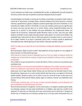 DESCUBRE LA BIBLIA-Nivel Intermedio Evangelio de Lucas
www.descubrelabiblia.org Pág.116
|
si tú le contestas con toda la paz y amabilidad del mundo, no debatiendo sino solo citando la
Escritura, ¿cómo crees que se quedará esa persona después de que te vayas?
Cuando Esteban fue llamado a cuentas por los líderes y sacerdotes no pudieron hallar nada en
contra de él. Recurrieron a testigos falsos, utilizaron palabras de él para torcerlas e inventar
mentiras. Igualmente tú, gózate y alégrate cuando la gente diga cosas de ti mintiendo. Es una
maravilla que hablen mal de ti mintiendo y no que sea verdad, puesto que eso significa que
no tienen una cosa real que decir en tu contra. Ahora, ¿cómo respondió Esteban ante las
injurias en su contra? Lo que Esteban hizo para defenderse fue simplemente darles una
catedra de las Escrituras, empezando desde Abraham hasta sus días. Esto hizo que nadie
pudiera contender lo que estaba diciendo porque nadie podía ir en contra de la Palabra. No
pudiendo hacer nada contra él, dice el relato que quienes lo acusaban veían su rostro como el
de un ángel. Esteban no se puso a contender contra ellos, e incluso cuando le apedrearon
intercedió por ellos. Murió igual que lo hizo Yeshúa. ¡Qué gran ejemplo a seguir!
10:12 Y os digo que en aquel día será más tolerable el castigo para Sodoma, que para aquella
ciudad.
No te preocupes, déjale el juicio al señor. Aquí podemos ver que la gente va a ser juzgada en
base al acceso a la información que tuvo.
10:13 ¡Ay de ti, Corazín! ¡Ay de ti, Betsaida! que si en Tiro y en Sidón se hubieran hecho los
milagros que se han hecho en vosotras, tiempo ha que sentadas en cilicio y ceniza, se habrían
arrepentido.
Tiro y Sidón es lo que actualmente es el país del Líbano. Cilicio y ceniza era una práctica para
manifestar luto.
10:14 Por tanto, en el juicio será más tolerable el castigo para Tiro y Sidón, que para vosotras.
10:15 Y tú, Capernaum, que hasta los cielos eres levantada, hasta el Hades serás abatida.
Capernaum era el lugar donde habitó Yeshúa, por eso dice que fue honrada hasta el cielo.
Actualmente, Capernaum es un sitio turístico donde sólo hay ruinas y una iglesia en forma de
platillo volador, donde te subes y en el centro se ven las ruinas de lo que se dice que era la
casa de Shimon Kefas (Simón Pedro), donde según la tradición, hicieron una habitación para
Yeshúa.
10:16 El que a vosotros oye, a mí me oye; y el que a vosotros desecha, a mí me desecha; y el
que me desecha a mí, desecha al que me envió.
No te lo tomes personal, ni te gloríes, ni te la creas mucho, ni te alegres cuando la gente alabe
tus mensajes, porque si lo que estas enseñando es su Palabra, ¿por qué vas a recibir tú los
aplausos? Tú sólo eres un transmisor de lo que está escrito, eso no viene de ti. Tampoco te
sientas mal, ni te deprimas si te rechazan, porque no es a ti al que están rechazando sino a su
 