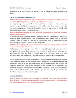 DESCUBRE LA BIBLIA-Nivel Intermedio Evangelio de Lucas
www.descubrelabiblia.org Pág.117
|
Palabra. El que rechaza la palabra de Yeshúa a través de ti está rechazando al padre que le
envió.
LOS 70 DISCÍPULOS REGRESAN GOZOSOS
10:17-18 Volvieron los setenta con gozo, diciendo: Señor, aun los demonios se nos sujetan en
tu nombre. 18 Y les dijo: Yo veía a Satanás caer del cielo como un rayo.
Los discípulos llegan muy gozosos de las obras que habían llevado a cabo por la autoridad que
les dio. Lo que Yeshúa les contesta, en otras palabras, es: si se trata de ver cosas
extraordinarias, yo estaba ahí cuando Satanás fue echado de la presencia de Dios. Él había
sido testigo de eso que era más extraordinario.
10:19 He aquí os doy potestad de hollar serpientes y escorpiones, y sobre toda fuerza del
enemigo, y nada os dañará.
El Mesías tiene potestad sobre el enemigo; él presenció su caída. Por eso les dice que les está
dando un poder sobrenatural para que el enemigo no tenga manera de ir en contra de
ustedes. ¿Cómo te sientes de saber que tú tienes poder sobre el enemigo? Eso puede
provocar orgullo, arrogancia, por eso les dice lo siguiente.
10:20 Pero no os regocijéis de que los espíritus se os sujetan, sino regocijaos de que vuestros
nombres están escritos en los cielos.
No hagas alarde del poderío que has recibido de parte de Dios porque te vas a convertir en
una persona arrogante. Basta con examinar a todas las personas que andan por ahí
gloriándose del poder que Dios les ha dado para sanar enfermos o para echar fuera
demonios. Miren cuál es su actitud y verán que fácilmente se puede caer en este pecado.
Yeshúa dijo que en lo que debemos regocijarnos es en que nuestro nombre este escrito en los
cielos. Saber que, a pesar de lo que somos, nuestro nombre está escrito en los cielos produce
humildad y gratitud. Es más importante cuidar la actitud de humildad que el poder que
tengamos, porque ese poder no nos pertenece; se nos fue dado con un propósito y una
función muy especial. Si no mantenemos una actitud humilde, ese poder se nos puede retirar
y nos puede suceder lo mismo que le pasó a ese que cayó como rayo. El que se exalta será
humillado, y el que se humilla será enaltecido.
YESHÚA SE REGOCIJA
10:21 En aquella misma hora Jesús se regocijó en el Espíritu, y dijo: Yo te alabo, oh Padre,
Señor del cielo y de la tierra, porque escondiste estas cosas de los sabios y entendidos, y las
has revelado a los niños. Sí, Padre, porque así te agradó.
 