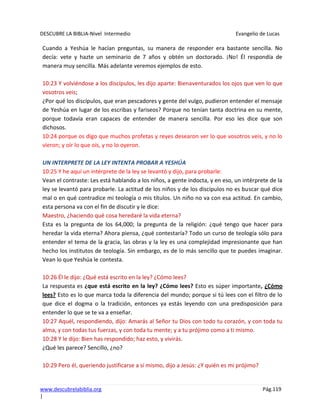 DESCUBRE LA BIBLIA-Nivel Intermedio Evangelio de Lucas
www.descubrelabiblia.org Pág.119
|
Cuando a Yeshúa le hacían preguntas, su manera de responder era bastante sencilla. No
decía: vete y hazte un seminario de 7 años y obtén un doctorado. ¡No! Él respondía de
manera muy sencilla. Más adelante veremos ejemplos de esto.
10:23 Y volviéndose a los discípulos, les dijo aparte: Bienaventurados los ojos que ven lo que
vosotros veis;
¿Por qué los discípulos, que eran pescadores y gente del vulgo, pudieron entender el mensaje
de Yeshúa en lugar de los escribas y fariseos? Porque no tenían tanta doctrina en su mente,
porque todavía eran capaces de entender de manera sencilla. Por eso les dice que son
dichosos.
10:24 porque os digo que muchos profetas y reyes desearon ver lo que vosotros veis, y no lo
vieron; y oír lo que oís, y no lo oyeron.
UN INTERPRETE DE LA LEY INTENTA PROBAR A YESHÚA
10:25 Y he aquí un intérprete de la ley se levantó y dijo, para probarle:
Vean el contraste: Les está hablando a los niños, a gente indocta, y en eso, un intérprete de la
ley se levantó para probarle. La actitud de los niños y de los discípulos no es buscar qué dice
mal o en qué contradice mi teología o mis títulos. Un niño no va con esa actitud. En cambio,
esta persona va con el fin de discutir y le dice:
Maestro, ¿haciendo qué cosa heredaré la vida eterna?
Esta es la pregunta de los 64,000; la pregunta de la religión: ¿qué tengo que hacer para
heredar la vida eterna? Ahora piensa, ¿qué contestaría? Todo un curso de teología sólo para
entender el tema de la gracia, las obras y la ley es una complejidad impresionante que han
hecho los institutos de teología. Sin embargo, es de lo más sencillo que te puedes imaginar.
Vean lo que Yeshúa le contesta.
10:26 Él le dijo: ¿Qué está escrito en la ley? ¿Cómo lees?
La respuesta es ¿que está escrito en la ley? ¿Cómo lees? Esto es súper importante, ¿Cómo
lees? Esto es lo que marca toda la diferencia del mundo; porque si tú lees con el filtro de lo
que dice el dogma o la tradición, entonces ya estás leyendo con una predisposición para
entender lo que se te va a enseñar.
10:27 Aquél, respondiendo, dijo: Amarás al Señor tu Dios con todo tu corazón, y con toda tu
alma, y con todas tus fuerzas, y con toda tu mente; y a tu prójimo como a ti mismo.
10:28 Y le dijo: Bien has respondido; haz esto, y vivirás.
¿Qué les parece? Sencillo, ¿no?
10:29 Pero él, queriendo justificarse a sí mismo, dijo a Jesús: ¿Y quién es mi prójimo?
 