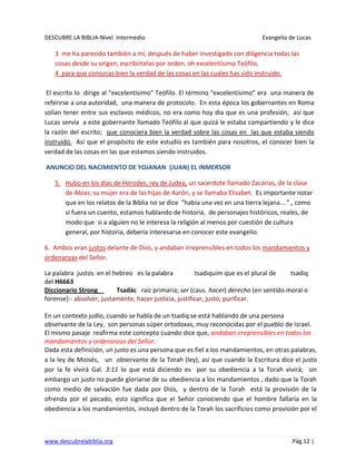DESCUBRE LA BIBLIA-Nivel Intermedio Evangelio de Lucas
www.descubrelabiblia.org Pág.12 |
3 me ha parecido también a mí, después de haber investigado con diligencia todas las
cosas desde su origen, escribírtelas por orden, oh excelentísimo Teófilo,
4 para que conozcas bien la verdad de las cosas en las cuales has sido instruido.
El escrito lo dirige al “excelentísimo” Teófilo. El término “excelentísimo” era una manera de
referirse a una autoridad, una manera de protocolo. En esta época los gobernantes en Roma
solían tener entre sus esclavos médicos, no era como hoy día que es una profesión, así que
Lucas servía a este gobernante llamado Teófilo al que quizá le estaba compartiendo y le dice
la razón del escrito; que conociera bien la verdad sobre las cosas en las que estaba siendo
instruido. Así que el propósito de este estudio es también para nosotros, el conocer bien la
verdad de las cosas en las que estamos siendo instruidos.
ANUNCIO DEL NACIMIENTO DE YOJANAN (JUAN) EL INMERSOR
5. Hubo en los días de Herodes, rey de Judea, un sacerdote llamado Zacarías, de la clase
de Abías; su mujer era de las hijas de Aarón, y se llamaba Elisabet. Es importante notar
que en los relatos de la Biblia no se dice “había una vez en una tierra lejana….”., como
si fuera un cuento, estamos hablando de historia, de personajes históricos, reales, de
modo que si a alguien no le interesa la religión al menos por cuestión de cultura
general, por historia, debería interesarse en conocer este evangelio.
6. Ambos eran justos delante de Dios, y andaban irreprensibles en todos los mandamientos y
ordenanzas del Señor.
La palabra justos en el hebreo es la palabra tsadiquim que es el plural de tsadiq
del H6663
Diccionario Strong Tsadác raíz primaria; ser (caus. hacer) derecho (en sentido moral o
forense):- absolver, justamente, hacer justicia, justificar, justo, purificar.
En un contexto judío, cuando se habla de un tsadiq se está hablando de una persona
observante de la Ley, son personas súper ortodoxas, muy reconocidas por el pueblo de Israel.
El mismo pasaje reafirma este concepto cuando dice que, andaban irreprensibles en todos los
mandamientos y ordenanzas del Señor.
Dada esta definición, un justo es una persona que es fiel a los mandamientos, en otras palabras,
a la ley de Moisés, un observante de la Torah (ley), así que cuando la Escritura dice el justo
por la fe vivirá Gal. 3:11 lo que está diciendo es por su obediencia a la Torah vivirá; sin
embargo un justo no puede gloriarse de su obediencia a los mandamientos , dado que la Torah
como medio de salvación fue dada por Dios, y dentro de la Torah está la provisión de la
ofrenda por el pecado, esto significa que el Señor conociendo que el hombre fallaría en la
obediencia a los mandamientos, incluyó dentro de la Torah los sacrificios como provisión por el
 