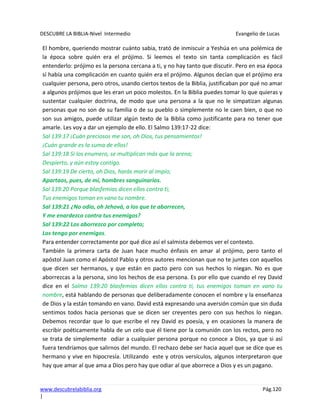 DESCUBRE LA BIBLIA-Nivel Intermedio Evangelio de Lucas
www.descubrelabiblia.org Pág.120
|
El hombre, queriendo mostrar cuánto sabia, trató de inmiscuir a Yeshúa en una polémica de
la época sobre quién era el prójimo. Si leemos el texto sin tanta complicación es fácil
entenderlo: prójimo es la persona cercana a ti, y no hay tanto que discutir. Pero en esa época
sí había una complicación en cuanto quién era el prójimo. Algunos decían que el prójimo era
cualquier persona, pero otros, usando ciertos textos de la Biblia, justificaban por qué no amar
a algunos prójimos que les eran un poco molestos. En la Biblia puedes tomar lo que quieras y
sustentar cualquier doctrina, de modo que una persona a la que no le simpatizan algunas
personas que no son de su familia o de su pueblo o simplemente no le caen bien, o que no
son sus amigos, puede utilizar algún texto de la Biblia como justificante para no tener que
amarle. Les voy a dar un ejemplo de ello. El Salmo 139:17-22 dice:
Sal 139:17 ¡Cuán preciosos me son, oh Dios, tus pensamientos!
¡Cuán grande es la suma de ellos!
Sal 139:18 Si los enumero, se multiplican más que la arena;
Despierto, y aún estoy contigo.
Sal 139:19 De cierto, oh Dios, harás morir al impío;
Apartaos, pues, de mí, hombres sanguinarios.
Sal 139:20 Porque blasfemias dicen ellos contra ti;
Tus enemigos toman en vano tu nombre.
Sal 139:21 ¿No odio, oh Jehová, a los que te aborrecen,
Y me enardezco contra tus enemigos?
Sal 139:22 Los aborrezco por completo;
Los tengo por enemigos.
Para entender correctamente por qué dice así el salmista debemos ver el contexto.
También la primera carta de Juan hace mucho énfasis en amar al prójimo, pero tanto el
apóstol Juan como el Apóstol Pablo y otros autores mencionan que no te juntes con aquellos
que dicen ser hermanos, y que están en pacto pero con sus hechos lo niegan. No es que
aborrezcas a la persona, sino los hechos de esa persona. Es por ello que cuando el rey David
dice en el Salmo 139:20 blasfemias dicen ellos contra ti, tus enemigos toman en vano tu
nombre, está hablando de personas que deliberadamente conocen el nombre y la enseñanza
de Dios y la están tomando en vano. David está expresando una aversión común que sin duda
sentimos todos hacia personas que se dicen ser creyentes pero con sus hechos lo niegan.
Debemos recordar que lo que escribe el rey David es poesía, y en ocasiones la manera de
escribir poéticamente habla de un celo que él tiene por la comunión con los rectos, pero no
se trata de simplemente odiar a cualquier persona porque no conoce a Dios, ya que si así
fuera tendríamos que salirnos del mundo. El rechazo debe ser hacia aquel que se dice que es
hermano y vive en hipocresía. Utilizando este y otros versículos, algunos interpretaron que
hay que amar al que ama a Dios pero hay que odiar al que aborrece a Dios y es un pagano.
 
