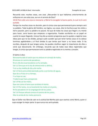 DESCUBRE LA BIBLIA-Nivel Intermedio Evangelio de Lucas
www.descubrelabiblia.org Pág.123
|
Recuerda esto: muchas cosas, una cosa. ¿Recuerdan lo que hablamos anteriormente de
enfocarse en una sola cosa, aun en el servicio de Dios?
10:42 Pero sólo una cosa es necesaria; y María ha escogido la buena parte, la cual no le será
quitada.
Porque las muchas cosas no durarán, pero la única cosa que permanecerá para siempre será
su palabra. Toda la gloria del hombre, sus logros, sus cosas, dice la Escritura que los cielos y
tierra pasarán, pero su palabra no pasará. Así que de todas las cosas que llegan a tu mente
para hacer, sería bueno que empieces a organizarlas. Puedes escribirlas en un papel en
cuanto te vayan llegando. Incluso hoy día ya existen programas que te ayudan a registrar esas
ideas para que no las olvides, porque suele suceder que por tener tantas cosas en la cabeza
terminas agobiándote y al final olvidas lo que tenías que hacer y no haces nada. Si las
escribes, después de que tengas varias, las puedes clasificar según la importancia de ellas y
verás que descansarás. Sin embargo, recuerda que de todas esas ideas registradas que
tengas, lo único que permanecerá será su palabra registrada en tu mente y corazón.
El Salmo 1 dice:
Bienaventurado el varón que no anduvo en consejo de malos,
Ni estuvo en camino de pecadores,
Ni en silla de escarnecedores se ha sentado;
Sal 1:2 Sino que en la ley de Jehová está su delicia,
Y en su ley medita de día y de noche.
Sal 1:3 Será como árbol plantado junto a corrientes de aguas,
Que da su fruto en su tiempo,
Y su hoja no cae;
Y todo lo que hace, prosperará.
Sal 1:4 No así los malos,
Que son como el tamo que arrebata el viento.
Sal 1:5 Por tanto, no se levantarán los malos en el juicio,
Ni los pecadores en la congregación de los justos.
Sal 1:6 Porque Jehová conoce el camino de los justos;
Mas la senda de los malos perecerá.
Que el Señor nos libre de caer en la actitud de Martha para que seamos como María, quien sí
supo escoger la mejor parte: la que nunca nos será quitada.
 