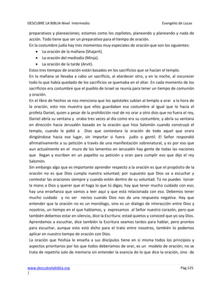 DESCUBRE LA BIBLIA-Nivel Intermedio Evangelio de Lucas
www.descubrelabiblia.org Pág.125
|
preparativos y planeaciones; estamos como los zopilotes, planeando y planeando y nada de
acción. Todo tiene que ser un preparativo para el tiempo de oración.
En la costumbre judía hay tres momentos muy especiales de oración que son los siguientes:
La oración de la mañana (Shajarit).
La oración del mediodía (Minja).
La oración de la tarde (Arvit).
Estos tres tiempos de oración están basados en los sacrificios que se hacían el templo.
En la mañana se llevaba a cabo un sacrificio, al atardecer otro, y en la noche, al oscurecer
todo lo que había quedado de los sacrificios se quemaba en el altar. En cada momento de los
sacrificios era costumbre que el pueblo de Israel se reunía para tener un tiempo de comunión
y oración.
En el libro de hechos se nos menciona que los apóstoles subían al templo a orar a la hora de
la oración, esto nos muestra que ellos guardaban esa costumbre al igual que lo hacia el
profeta Daniel, quien a pesar de la prohibición real de no orar a otro dios que no fuera el rey,
Daniel abría su ventana y oraba tres veces al día como era su costumbre, y abría su ventana
en dirección hacia Jerusalén basado en la oración que hizo Salomón cuando construyó el
templo, cuando le pidió a Dios que contestara la oración de todo aquel que orara
dirigiéndose hacia ese lugar, sin importar si fuera judío o gentil. El Señor respondió
afirmativamente a su petición a través de una manifestación sobrenatural, y es por eso que
aun actualmente en el muro de los lamentos en Jerusalén hay gente de todas las naciones
que llegan y escriben en un papelito su petición y oran para cumplir eso que dijo el rey
Salomón.
Sin embargo algo que es importante aprender respecto a la oración es que el propósito de la
oración no es que Dios cumpla nuestra voluntad; por supuesto que Dios va a escuchar y
contestar las oraciones siempre y cuando estén dentro de su voluntad. Tú no puedes torcer
la mano a Dios y querer que el haga lo que tú digas; hay que tener mucho cuidado con eso;
hay una enseñanza que vamos a leer aquí y que está relacionada con eso. Debemos tener
mucho cuidado y no ser necios cuando Dios nos da una respuesta negativa. Hay que
entender que la oración no es un monólogo, sino es un dialogo de interacción entre Dios y
nosotros, un tiempo en el que hablamos, y expresamos al Señor nuestro corazón, pero que
también debemos estar en silencio, dice la Escritura: estad quietos y conoced que yo soy Dios.
Aprendamos a escuchar, dice también la Escritura seamos tardos para hablar, pero prontos
para escuchar, aunque esto está dicho para el trato entre nosotros, también lo podemos
aplicar en nuestro tiempo de oración con Dios.
La oración que Yeshúa le enseña a sus discípulos tiene en sí misma todos los principios y
aspectos prioritarios por los que todos deberíamos de orar, es un modelo de oración; no se
trata de repetirla solo de memoria sin entender la esencia de lo que dice la oración, sino de
 
