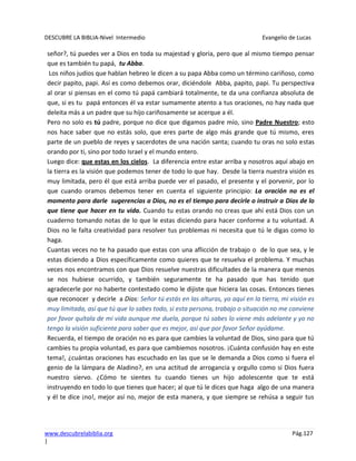 DESCUBRE LA BIBLIA-Nivel Intermedio Evangelio de Lucas
www.descubrelabiblia.org Pág.127
|
señor?, tú puedes ver a Dios en toda su majestad y gloria, pero que al mismo tiempo pensar
que es también tu papá, tu Abba.
Los niños judíos que hablan hebreo le dicen a su papa Abba como un término cariñoso, como
decir papito, papi. Así es como debemos orar, diciéndole Abba, papito, papi. Tu perspectiva
al orar si piensas en el como tú papá cambiará totalmente, te da una confianza absoluta de
que, si es tu papá entonces él va estar sumamente atento a tus oraciones, no hay nada que
deleita más a un padre que su hijo cariñosamente se acerque a él.
Pero no solo es tú padre, porque no dice que digamos padre mío, sino Padre Nuestro; esto
nos hace saber que no estás solo, que eres parte de algo más grande que tú mismo, eres
parte de un pueblo de reyes y sacerdotes de una nación santa; cuando tu oras no solo estas
orando por ti, sino por todo Israel y el mundo entero.
Luego dice: que estas en los cielos. La diferencia entre estar arriba y nosotros aquí abajo en
la tierra es la visión que podemos tener de todo lo que hay. Desde la tierra nuestra visión es
muy limitada, pero él que está arriba puede ver el pasado, el presente y el porvenir, por lo
que cuando oramos debemos tener en cuenta el siguiente principio: La oración no es el
momento para darle sugerencias a Dios, no es el tiempo para decirle o instruir a Dios de lo
que tiene que hacer en tu vida. Cuando tu estas orando no creas que ahí está Dios con un
cuaderno tomando notas de lo que le estas diciendo para hacer conforme a tu voluntad. A
Dios no le falta creatividad para resolver tus problemas ni necesita que tú le digas como lo
haga.
Cuantas veces no te ha pasado que estas con una aflicción de trabajo o de lo que sea, y le
estas diciendo a Dios específicamente como quieres que te resuelva el problema. Y muchas
veces nos encontramos con que Dios resuelve nuestras dificultades de la manera que menos
se nos hubiese ocurrido, y también seguramente te ha pasado que has tenido que
agradecerle por no haberte contestado como le dijiste que hiciera las cosas. Entonces tienes
que reconocer y decirle a Dios: Señor tú estás en las alturas, yo aquí en la tierra, mi visión es
muy limitada, así que tú que lo sabes todo, si esta persona, trabajo o situación no me conviene
por favor quítala de mi vida aunque me duela, porque tú sabes lo viene más adelante y yo no
tengo la visión suficiente para saber que es mejor, así que por favor Señor ayúdame.
Recuerda, el tiempo de oración no es para que cambies la voluntad de Dios, sino para que tú
cambies tu propia voluntad, es para que cambiemos nosotros. ¡Cuánta confusión hay en este
tema!, ¿cuántas oraciones has escuchado en las que se le demanda a Dios como si fuera el
genio de la lámpara de Aladino?, en una actitud de arrogancia y orgullo como si Dios fuera
nuestro siervo. ¿Cómo te sientes tu cuando tienes un hijo adolescente que te está
instruyendo en todo lo que tienes que hacer; al que tú le dices que haga algo de una manera
y él te dice ¡no!, mejor así no, mejor de esta manera, y que siempre se rehúsa a seguir tus
 
