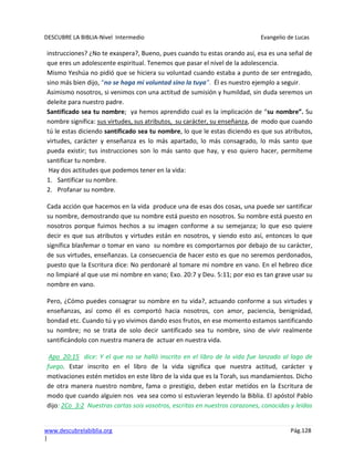 DESCUBRE LA BIBLIA-Nivel Intermedio Evangelio de Lucas
www.descubrelabiblia.org Pág.128
|
instrucciones? ¿No te exaspera?, Bueno, pues cuando tu estas orando así, esa es una señal de
que eres un adolescente espiritual. Tenemos que pasar el nivel de la adolescencia.
Mismo Yeshúa no pidió que se hiciera su voluntad cuando estaba a punto de ser entregado,
sino más bien dijo, “no se haga mi voluntad sino la tuya”. Él es nuestro ejemplo a seguir.
Asimismo nosotros, si venimos con una actitud de sumisión y humildad, sin duda seremos un
deleite para nuestro padre.
Santificado sea tu nombre; ya hemos aprendido cual es la implicación de “su nombre”. Su
nombre significa: sus virtudes, sus atributos, su carácter, su enseñanza, de modo que cuando
tú le estas diciendo santificado sea tu nombre, lo que le estas diciendo es que sus atributos,
virtudes, carácter y enseñanza es lo más apartado, lo más consagrado, lo más santo que
pueda existir; tus instrucciones son lo más santo que hay, y eso quiero hacer, permíteme
santificar tu nombre.
Hay dos actitudes que podemos tener en la vida:
1. Santificar su nombre.
2. Profanar su nombre.
Cada acción que hacemos en la vida produce una de esas dos cosas, una puede ser santificar
su nombre, demostrando que su nombre está puesto en nosotros. Su nombre está puesto en
nosotros porque fuimos hechos a su imagen conforme a su semejanza; lo que eso quiere
decir es que sus atributos y virtudes están en nosotros, y siendo esto así, entonces lo que
significa blasfemar o tomar en vano su nombre es comportarnos por debajo de su carácter,
de sus virtudes, enseñanzas. La consecuencia de hacer esto es que no seremos perdonados,
puesto que la Escritura dice: No perdonaré al tomare mi nombre en vano. En el hebreo dice
no limpiaré al que use mi nombre en vano; Exo. 20:7 y Deu. 5:11; por eso es tan grave usar su
nombre en vano.
Pero, ¿Cómo puedes consagrar su nombre en tu vida?, actuando conforme a sus virtudes y
enseñanzas, así como él es comportó hacia nosotros, con amor, paciencia, benignidad,
bondad etc. Cuando tú y yo vivimos dando esos frutos, en ese momento estamos santificando
su nombre; no se trata de solo decir santificado sea tu nombre, sino de vivir realmente
santificándolo con nuestra manera de actuar en nuestra vida.
Apo_20:15 dice: Y el que no se halló inscrito en el libro de la vida fue lanzado al lago de
fuego. Estar inscrito en el libro de la vida significa que nuestra actitud, carácter y
motivaciones estén metidos en este libro de la vida que es la Torah, sus mandamientos. Dicho
de otra manera nuestro nombre, fama o prestigio, deben estar metidos en la Escritura de
modo que cuando alguien nos vea sea como si estuvieran leyendo la Biblia. El apóstol Pablo
dijo: 2Co_3:2 Nuestras cartas sois vosotros, escritas en nuestros corazones, conocidas y leídas
 