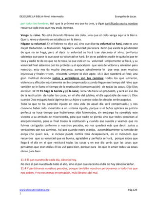 DESCUBRE LA BIBLIA-Nivel Intermedio Evangelio de Lucas
www.descubrelabiblia.org Pág.129
|
por todos los hombres; Así que la próxima vez que tu ores, y digas santificado sea tu nombre
recuerda todo esto que hoy estás leyendo.
Venga tu reino. No está diciendo llévame ala cielo, sino que el cielo venga aquí a la tierra.
Que tu reino y dominio se establezca en la tierra.
Hágase tu voluntad. En el hebreo no dice así, sino que dice tu voluntad se hará, esto es una
mejor traducción. La traducción hágase tu voluntad, pareciera decir que existe la posibilidad
de que no se haga, pero al decir tu voluntad se hará trae descanso al alma, confianza
sabiendo que pase lo que pase su voluntad se hará. En otras palabras nadie te quita lo que te
toca y nadie te da no que no te toca, lo que está en su voluntad simplemente se hará, y su
voluntad final sabemos por los profetas y el apocalipsis que será de victoria y salvación para
nosotros; esto nos da mucho descanso, aunque actualmente lo que veas sean muchas
injusticias y finales tristes, recuerda siempre lo dice Apoc. 15:3 Que sucederá al final; una
gran multitud diciendo justos y verdaderos son tus caminos; todos los que sufrieron,
violencia y aflicción injustamente serán compensados cuando llegue ese tiempo del reino que
también se le llama el tiempo de la restitución (compensación) de todas las cosas. Dijo Dios
en Deut. 32:39 Yo hago la herida y yo la sano; la herida tiene un propósito, y será en ese día
de la restitución de todas las cosas, en el año del jubileo, el día agradable de nuestro Dios
cuando Dios enjugará toda lágrima de sus hijos y cuando todas las deudas serán pagadas.
Todo lo que te ha parecido injusto en esta vida en aquel día será compensado.; y nos
conviene haber sido sometidos a un sistema injusto, porque si el Señor aplicara su justicia
perfecta ya hace tiempo que hubiéramos sido fulminados, sin embargo ha sometido este
sistema a su atributo de misericordia, para que nadie se pierda sino que todos procedan al
arrepentimiento, pero al final traerá la restitución y cuando eso suceda y veamos que no
fuimos castigados conforme a nuestros pecados, no nos quedará más que decir, justos y
verdaderos son tus caminos. Así que cuando estés orando, automáticamente tu sentido de
enojo con quien sea, e incluso puede contra Dios desaparecerá, en el momento que
recuerdes que su voluntad que es buena, agradable y perfecta se hará, porque sabes que
llegará el día en el que restituirá todas las cosas y en ese día verás que las cosas que
pensamos que eran malas él las usó para bien, porque para los que le aman todas las cosas
obran para bien.
11:3 El pan nuestro de cada día, dánoslo hoy.
No dice el pan nuestro de todo el año, sino el pan que necesito el día de hoy dánoslo Señor.
11:4 Y perdónanos nuestros pecados, porque también nosotros perdonamos a todos los que
nos deben. Y no nos metas en tentación, más líbranos del mal.
 