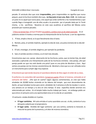 DESCUBRE LA BIBLIA-Nivel Intermedio Evangelio de Lucas
www.descubrelabiblia.org Pág.13 |
pecado. El versículo dice que eran irreprensibles, pero irreprensibles no significa que nunca
pequen, pues la Escritura también dice que, no hay justo ni aun uno, Rom. 3:10, de modo que
un justo no es aquel que nunca peca, sino aquel que anda conforme a los mandamientos y que
cuando llega a transgredir uno de ellos acude a la provisión por el pecado dada por la Torah
misma, a los sacrificios. Nosotros en este caso acudimos al sacrificio del Mesías como
provisión por nuestros pecados.
7 Pero no tenían hijo, porque Elisabet era estéril, y ambos eran ya de edad avanzada. En el
judaísmo existen 4 niveles o normas para la interpretación de las Escrituras y son las siguientes:
1. P’shat, simple o literal, es lo que literalmente dice el texto.
2. Remetz, pista, el sentido implícito, ejemplo la vida de José, una pista (remetz) de la vida del
Mesías.
3. D’rash, investigar, el sentido alegórico, por ejemplo las parábolas.
4. Sod, el sentido secreto o místico, es el nivel más elevado.
Encontramos aquí una pareja observante de las Escrituras, justos, que no tenían hijo, de edad
avanzada y aplicando una interpretación judía de las Escrituras (remetz); esta pareja, ¿De qué
pareja puede ser que nos esté dando una pista? pues es una pista de Abraham y Sara. Aquí
vemos una pareja con las mismas características de Abraham y Sara que va a ser utilizada como
un instrumento para cumplir algo muy especial.
8 Aconteció que ejerciendo Zacarías el sacerdocio delante de Dios según el orden de su clase,
9 conforme a la costumbre del sacerdocio, le tocó en suerte ofrecer el incienso, entrando en el
santuario del Señor. ¿Por qué en suerte? según algunos comentaristas, se cree que había
alrededor de 20,000 levitas sirviendo en las labores del templo que eran descendientes de
Aarón, así que tomaban turnos para servir; alrededor de 2 semanas al año les tocaba ir a servir,
una semana en un tiempo y la otra en otro tiempo. El área específica donde servirían era
seleccionada por sorteo. En el templo había mucho trabajo por hacer, sin embargo podía ser
que entrar al santuario sería una oportunidad única en la vida de un sacerdote.
El santuario estaba dividido en 3 partes.
El lugar santísimo. Ahí solo entraba el sumo sacerdote una vez al año, contenía el arca
del pacto cubierta por el propiciatorio.
El lugar santo. Dividido del lugar santísimo por una cortina, contenía la menorah, la
mesa de los panes de la presencia, y el altar de incienso aromático.
 