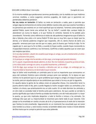DESCUBRE LA BIBLIA-Nivel Intermedio Evangelio de Lucas
www.descubrelabiblia.org Pág.130
|
En la misma medida que perdonamos seremos perdonados, con la medida con que medimos
seremos medidos, y como juzgamos seremos juzgados, de modo que si queremos ser
perdonados debemos perdonar.
No nos metas en tentación. El Señor no mete en tentación a nadie, pero si permite que
vengan algunas tentaciones en ciertas áreas débiles nuestra vida, para que seamos humildes y
no pensemos que estamos en un nivel espiritual que no estamos. Tenemos como ejemplo al
apóstol Pedro, quien tenía una actitud de “yo no Señor”, cuando dijo: aunque todos te
abandonen yo nunca te dejaré, a lo que Yeshúa le contesta: Satanás te ha pedido para
zarandearte. Teniendo como referencia el relato de Job podemos imaginarnos que el Señor le
dijo a Satanás ¿has visto a mi siervo Pedro? Él dice que es muy fiel y que es mejor que los
demás; a lo Satanás podemos imaginar que respondió, ¡Ah sí!, dame chance de darle una
pequeña amenaza para que vea de que es capaz, pero lo bueno que Yeshúa le dijo: Yo he
rogado por ti, para que tu fe no falte, y cuando te hayas vuelto, cuando hayas reconocido tu
incapacidad entonces confirma a tus hermanos. Confirma a todos aquellos que se creen que
son mejores que otros.
11:5 Les dijo también: ¿Quién de vosotros que tenga un amigo, va a él a medianoche y le dice:
Amigo, préstame tres panes,
11:6 porque un amigo mío ha venido a mí de viaje, y no tengo qué ponerle delante;
11:7 y aquél, respondiendo desde adentro, le dice: No me molestes; la puerta ya está cerrada,
y mis niños están conmigo en cama; no puedo levantarme, y dártelos?
11:8 Os digo, que aunque no se levante a dárselos por ser su amigo, sin embargo por su
importunidad se levantará y le dará todo lo que necesite.
Aquí el Señor está enseñando un contraste para lo cual es importante que conozcamos un
poco del contexto histórico para entender porque pone ese ejemplo. En la época en que
vivimos no te parecerá que es un gran problema que venga tu amigo y te toque la puerta en
la noche, pero en aquella época en las condiciones que vivían si lo era y es por lo siguiente.
En aquella época la gente de las aldeas vivían en pequeñas chozas. Era costumbre tener la
puerta abierta todo el día, pero cuando llegaba la noche recogían todos sus animalitos y los
metían a la choza, que prácticamente era un solo cuarto. En un lado dormían los animales y
en otro lado se acostaba toda la familia junta para calentarse. Así que cuando se cerraba la
puerta significaba que toda la familia ya estaba durmiendo y era de mala educación ir a tocar
la puerta, ya que esto implicaba despertar a toda la familia e incluso a los animales. Sin
embargo dice que por su importunidad se levantará para darle todo lo que necesite. Este
pasaje se ha enseñado en ciertos círculos de la fe y la perseverancia al revés de la intención
que Yeshúa lo está enseñando. Seguramente en un momento has escuchado que así como
este hombre va a tocar y está insiste e insiste, tú también debes estar insiste e insiste delante
de Dios hasta que te cumpla la petición que estas pidiendo.
 