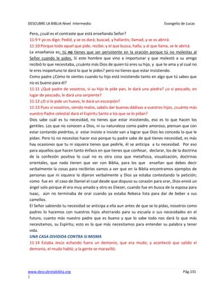 DESCUBRE LA BIBLIA-Nivel Intermedio Evangelio de Lucas
www.descubrelabiblia.org Pág.131
|
Pero, ¿cuál es el contraste que está enseñando Señor?
11:9 Y yo os digo: Pedid, y se os dará; buscad, y hallaréis; llamad, y se os abrirá.
11:10 Porque todo aquel que pide, recibe; y el que busca, halla; y al que llama, se le abrirá.
La enseñanza es: tú no tienes que ser persistente en la oración porque tú no molestas al
Señor cuando le pides. Si este hombre que vino a importunar y que molestó a su amigo
recibió lo que necesitaba, ¿cuánto más Dios de quien tú eres su hijo, y que te ama y al cual no
le eres inoportuno te dará lo que le pides? pero no tienes que estar insistiendo.
Como padre ¿Cómo te sientes cuando tu hijo está insistiendo tanto en algo que tú sabes que
no es bueno para él?
11:11 ¿Qué padre de vosotros, si su hijo le pide pan, le dará una piedra? ¿o si pescado, en
lugar de pescado, le dará una serpiente?
11:12 ¿O si le pide un huevo, le dará un escorpión?
11:13 Pues si vosotros, siendo malos, sabéis dar buenas dádivas a vuestros hijos, ¿cuánto más
vuestro Padre celestial dará el Espíritu Santo a los que se lo pidan?
Dios sabe cuál es tu necesidad, no tienes que estar insistiendo, eso es lo que hacen los
gentiles. Los que no conocen a Dios, ni su naturaleza como padre amoroso, piensan que con
estar contando piedritas, o estar insiste e insiste van a lograr que Dios les conceda lo que le
pidan. Pero tú no necesitas hacer eso porque tu padre sabe de qué tienes necesidad, es más
hay ocasiones que tu ni siquiera tienes que pedirle, él se anticipa a tu necesidad. Por eso
para aquellos que hacen tanto énfasis en que tienes que confesar, declarar, los de la doctrina
de la confesión positiva lo cual no es otra cosa que metafísica, visualización, doctrinas
orientales, que nada tienen que ver con Biblia, para los que enseñan que debes decir
verbalmente la cosas para recibirlas vamos a ver que en la Biblia encontramos ejemplos de
personas que ni siquiera lo dijeron verbalmente y Dios ya estaba contestando la petición;
como fue en el caso de Daniel el cual desde que dispuso su corazón para orar, Dios envió un
ángel solo porque él era muy amado y otro es Eliezer, cuando fue en busca de la esposa para
Isaac, aún no terminaba de orar cuando ya estaba Rebeca lista para dar de beber a sus
camellos.
El Señor sabiendo tu necesidad se anticipa a ella aun antes de que se lo pidas, nosotros como
padres lo hacemos con nuestros hijos ahorrando para su escuela o sus necesidades en el
futuro, cuanto más nuestro padre que es bueno y que lo sabe todo nos dará lo que más
necesitamos, su Espíritu; esto es lo que más necesitamos para entender su palabra y tener
vida.
UNA CASA DIVIDIDA CONTRA SI MISMA
11:14 Estaba Jesús echando fuera un demonio, que era mudo; y aconteció que salido el
demonio, el mudo habló; y la gente se maravilló.
 