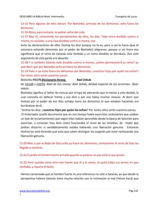 DESCUBRE LA BIBLIA-Nivel Intermedio Evangelio de Lucas
www.descubrelabiblia.org Pág.132
|
11:15 Pero algunos de ellos decían: Por Beelzebú, príncipe de los demonios, echa fuera los
demonios.
11:16 Otros, para tentarle, le pedían señal del cielo.
11:17 Mas él, conociendo los pensamientos de ellos, les dijo: Todo reino dividido contra sí
mismo, es asolado; y una casa dividida contra sí misma, cae.
Ante las declaraciones de ellos Yeshúa les dice aunque no lo es, pero si así lo fuera (que él
estuviera echando demonios por el poder de Beelzebú) alégrense, porque si así fuera eso
significaría que el reino de Satanás está dividido y un reino dividido se derribará. Aun este
argumento de esta gente era absurdo.
11:18 Y si también Satanás está dividido contra sí mismo, ¿cómo permanecerá su reino? ya
que decís que por Beelzebú echo yo fuera los demonios.
11:19 Pues si yo echo fuera los demonios por Beelzebú, ¿vuestros hijos por quién los echan?
Por tanto, ellos serán vuestros jueces.
Beelzebu H1176 Diccionario Strong Baal Zebub
de H1168 y H2070; Baal de (la) mosca; Baal Zebub, deidad especial de los ecronitas:- Baal-
zebub.
Beelzebú significa el Señor de moscas por el tipo de adoración que le hacían a esta deidad, la
cual consistía en defecar frente a ese dios y por eso había muchas moscas. Al decir que
Yeshúa por el poder de ese dios echaba fuera los demonios lo que estaban haciendo era
burlándose de él.
Yeshúa les dice: ¿vuestros hijos por quién los echan? Por tanto, ellos serán vuestros jueces.
El historiador Josefo documenta que en ese tiempo había exorcistas ambulantes que usaban
un tipo de encantamientos que según ellos habían aprendido desde la época de Salomón para
exorcizar, y conocían muy bien cómo funcionaba el reino de las tinieblas, de modo que
podían discernir si verdaderamente estaba habiendo una liberación genuina. Entonces
Yeshúa les está diciendo que esos que saben distinguir les juzgarán por estar rechazando una
liberación genuina.
11:20 Mas si por el dedo de Dios echo yo fuera los demonios, ciertamente el reino de Dios ha
llegado a vosotros.
11:21 Cuando el hombre fuerte armado guarda su palacio, en paz está lo que posee.
11:22 Pero cuando viene otro más fuerte que él y le vence, le quita todas sus armas en que
confiaba, y reparte el botín.
Hemos comentado que el hombre fuerte es una referencia no solo a Satanás, ya que desde la
perspectiva hebrea Satanás tiene mucha relación con la inclinación al mal (Yetzer hará) que
 