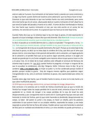 DESCUBRE LA BIBLIA-Nivel Intermedio Evangelio de Lucas
www.descubrelabiblia.org Pág.133
|
está en cada ser humano. Esa inclinación al mal (yetzer hará) y satanás son como sinónimos y
es algo muy fuerte puesto dentro de nosotros como adversario que nos lleva a hacer el mal.
Entonces lo que está diciendo es que ese hombre fuerte nos está controlando, pero viene
otro más fuerte que él y le vence. ¿Qué puede destruir nuestra inclinación al mal? ¿Qué fue lo
que venció el poder del pecado y muerte en tu vida?, El amor de Dios manifestado en Yeshúa
fue más fuerte que nuestra inclinación al mal, por eso está escrito en el cantar de los
cantares, me venciste con tu amor. Es su gracia lo que nos hace ya no estar bajo la ley.
Cuando Pablo dice que ya no estamos bajo la ley sino bajo la gracia, él está expresando lo
opuesto a lo que la teología cristiana dice que está diciendo. Dice Rom 6:14 Porque el pecado
no se enseñoreará de vosotros; pues no estáis bajo la ley, sino bajo la gracia.
Es decir el pecado ya no tendrá dominio de ti; y ¿Qué es el pecado? Transgresión a la ley. 1Jn
3:4 Todo aquel que comete pecado, infringe también la ley; pues el pecado es infracción de la
ley . La transgresión de la ley ya no puede dominarte ¿Por qué?, Porque ya no estas bajo la ley
sino bajo la gracia, es decir ya no estas bajo la condena de la ley, que dice que el alma que
pecare morirá, sino estas bajo el don gratuito del perdón y de la salvación, y el regalo gratuito
de la salvación y el perdón hace que ya no quieras seguir pecando; porque si se pagó una
deuda tan grande por ti y no fuiste castigado como mereces ahora lo que quieres hacer es irte
y no pecar más. En el relato de la mujer adúltera está reflejado el versículo de Romanos de
estamos bajo la gracia. En Jua_8:11 cuando Yeshúa le pregunta a la mujer si ninguno de los
que la acusaban la condenaron, ella dijo: Ninguno, Señor. Entonces Jesús le dijo: Ni yo te
condeno; vete, y no peques más. La mujer se pudo ir y no fue condenada porque recibió el
perdón, porque recibió la gracia. Esto de ninguna manera significa que podemos seguir
transgrediendo la ley, sino al contrario recibimos la gracia, otra oportunidad para ahora no
pecar.
Cuando viene algo más fuerte, que el hombre fuerte le vence, el amor es lo más fuerte y lo
que cubre multitud de pecados.
11:23 El que no es conmigo, contra mí es; y el que conmigo no recoge, desparrama.
Este versículo si lo conectas con la misión de Yeshúa encontrarás que ya que la misión de
Yeshúa fue recoger todas las ovejas perdidas de la casa de Israel, entonces el que no le está
ayudando en su misión de recoger a las ovejas perdidas de la casa de Israel las está
desparramando; y por consiguiente está en contra de él. Cuanta gente hay que cree que está
haciendo la misión de Yeshúa, pero lo que están haciendo es dividiendo, desparramando las
ovejas. La labor del pastor es juntar a las ovejas, es hacer un rebaño, pero los pastores
asalariados lo que quieren hacer es sus propios rebaños, separando las ovejas, y una oveja
separada es presa fácil de las fieras del campo. Pueden pensar que está haciendo la voluntad
de Dios pero en realidad está dividiendo el reino y un reino dividido no puede permanecer; y
 