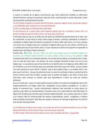 DESCUBRE LA BIBLIA-Nivel Intermedio Evangelio de Lucas
www.descubrelabiblia.org Pág.134
|
si vemos el estado de la iglesia encontramos que está totalmente dividido en diferentes
denominaciones, porque los pastores, lejos de estar construyendo la nación del pacto, están
construyendo su propia denominación.
11:24 Cuando el espíritu inmundo sale del hombre, anda por lugares secos, buscando reposo;
y no hallándolo, dice: Volveré a mi casa de donde salí.
11:25 Y cuando llega, la halla barrida y adornada.
11:26 Entonces va, y toma otros siete espíritus peores que él; y entrados, moran allí; y el
postrer estado de aquel hombre viene a ser peor que el primero.
El principio aquí es que no se trata solo de quitar las tendencias pecaminosas de la vida, sino
de sustituirlas. El que hacia lo malo, ahora haga lo bueno; sustituye; dedicabas tu tiempo a
vanidades no debes dejar de hacerlo y quedarte sin ahora saber qué hacer, en el ocio, porque
si lo haces así, te aseguro que van a empezar a llegarte ideas que te van a llevar a terminar en
un estado peor que el que tenías antes. Lo que necesitas es ahora en ocuparte en aprender la
palabra para aprender a hacer lo bueno.
Yeshúa dijo: Mat 7:12 Así que, todas las cosas que queráis que los hombres hagan con
vosotros, así también haced vosotros con ellos; porque esto es la ley y los profetas. Este
mandamiento está en un contexto positivo, no se trata de ser pasivo y no hacerle mal a nadie,
sino se trata de hacer bien a los demás, de estar ocupado haciendo el bien. Por eso es tan
trágico que a una persona que sinceramente se arrepintió solo se le diga que ahora debe vivir
en el Espíritu y no se le instruye para que aprenda como tiene que vivir ahora. Lo que sucede
con esas personas es que vienen 7 peores que el que estaba antes, y su estado viene a ser
peor que el primero. Lo que necesitamos hacer es sacar las actitudes malas y sustituirlas de la
misma manera que hizo el Señor cuando sacó al pueblo de Egipto y los llevó al Sinaí para
instruirlos, para renovar su mente, para que aprendieran a hacer las cosas de manera
diferente.
Esa es la razón por la que no tiene potencia para cambiar el mundo esa teología de solo creer
intelectualmente y no hagas nada más. ¡Imagínate lo que hubiera sucedido en tu vida si
desde el momento que creíste sinceramente hubieras sido instruido en cómo poner en
práctica y por obra sus mandamientos! ¿Cuantas cosas en tu vida hubieran sido diferentes? Si
alguno de nosotros que tenemos poco tiempo implementando una cuantas cosas de la Torah
y ya nuestra vida ha revolucionado de manera sorprendente, ahora ¡imagínate si hubiera
sido así desde el principio! Que Dios nos ayude a restaurar el mensaje original por el cual la fe
está siendo menospreciada.
11:27 Mientras él decía estas cosas, una mujer de entre la multitud levantó la voz y le dijo:
Bienaventurado el vientre que te trajo, y los senos que mamaste.
11:28 Y él dijo: Antes bienaventurados los que oyen la palabra de Dios, y la guardan.
 