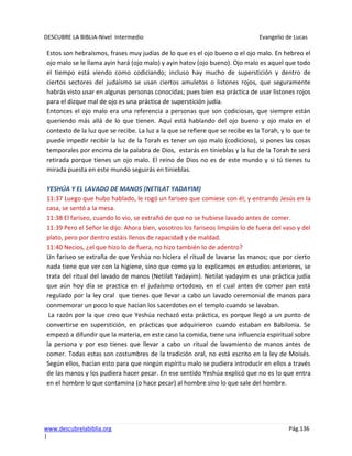 DESCUBRE LA BIBLIA-Nivel Intermedio Evangelio de Lucas
www.descubrelabiblia.org Pág.136
|
Estos son hebraísmos, frases muy judías de lo que es el ojo bueno o el ojo malo. En hebreo el
ojo malo se le llama ayin hará (ojo malo) y ayin hatov (ojo bueno). Ojo malo es aquel que todo
el tiempo está viendo como codiciando; incluso hay mucho de superstición y dentro de
ciertos sectores del judaísmo se usan ciertos amuletos o listones rojos, que seguramente
habrás visto usar en algunas personas conocidas; pues bien esa práctica de usar listones rojos
para el dizque mal de ojo es una práctica de superstición judía.
Entonces el ojo malo era una referencia a personas que son codiciosas, que siempre están
queriendo más allá de lo que tienen. Aquí está hablando del ojo bueno y ojo malo en el
contexto de la luz que se recibe. La luz a la que se refiere que se recibe es la Torah, y lo que te
puede impedir recibir la luz de la Torah es tener un ojo malo (codicioso), si pones las cosas
temporales por encima de la palabra de Dios, estarás en tinieblas y la luz de la Torah te será
retirada porque tienes un ojo malo. El reino de Dios no es de este mundo y si tú tienes tu
mirada puesta en este mundo seguirás en tinieblas.
YESHÚA Y EL LAVADO DE MANOS (NETILAT YADAYIM)
11:37 Luego que hubo hablado, le rogó un fariseo que comiese con él; y entrando Jesús en la
casa, se sentó a la mesa.
11:38 El fariseo, cuando lo vio, se extrañó de que no se hubiese lavado antes de comer.
11:39 Pero el Señor le dijo: Ahora bien, vosotros los fariseos limpiáis lo de fuera del vaso y del
plato, pero por dentro estáis llenos de rapacidad y de maldad.
11:40 Necios, ¿el que hizo lo de fuera, no hizo también lo de adentro?
Un fariseo se extraña de que Yeshúa no hiciera el ritual de lavarse las manos; que por cierto
nada tiene que ver con la higiene, sino que como ya lo explicamos en estudios anteriores, se
trata del ritual del lavado de manos (Netilat Yadayim). Netilat yadayim es una práctica judía
que aún hoy día se practica en el judaísmo ortodoxo, en el cual antes de comer pan está
regulado por la ley oral que tienes que llevar a cabo un lavado ceremonial de manos para
conmemorar un poco lo que hacian los sacerdotes en el templo cuando se lavaban.
La razón por la que creo que Yeshúa rechazó esta práctica, es porque llegó a un punto de
convertirse en superstición, en prácticas que adquirieron cuando estaban en Babilonia. Se
empezó a difundir que la materia, en este caso la comida, tiene una influencia espiritual sobre
la persona y por eso tienes que llevar a cabo un ritual de lavamiento de manos antes de
comer. Todas estas son costumbres de la tradición oral, no está escrito en la ley de Moisés.
Según ellos, hacían esto para que ningún espíritu malo se pudiera introducir en ellos a través
de las manos y los pudiera hacer pecar. En ese sentido Yeshúa explicó que no es lo que entra
en el hombre lo que contamina (o hace pecar) al hombre sino lo que sale del hombre.
 