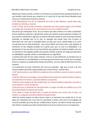 DESCUBRE LA BIBLIA-Nivel Intermedio Evangelio de Lucas
www.descubrelabiblia.org Pág.138
|
Nótese que Yeshúa cuando se refiere a los fariseos no necesariamente está generalizando, ya
que también hubo fariseos que creyeron en él, como fue el caso del fariseo Nicodemo que
estuvo con Yeshúa hasta el día de su muerte
11:45 Respondiendo uno de los intérpretes de la ley, le dijo: Maestro, cuando dices esto,
también nos afrentas a nosotros.
11:46 Y él dijo: ¡Ay de vosotros también, intérpretes de la ley! porque cargáis a los hombres
con cargas que no pueden llevar, pero vosotros ni aun con un dedo las tocáis.
Hay de los que interpretan la ley de una manera que ellos mismos no la están cumpliendo;
de esos debemos cuidarnos, e igualmente cuidar que nosotros seamos genuinos, porque si lo
que estamos enseñando es algo que no estamos llevando, puede ser que sea porque estamos
poniendo un estándar que no es real, un estándar que puede hacer que la gente se
desilusione por creer que es imposible llevar esa vida, que nunca podrán llegar a ser como
esa persona que les está predicando. Hay incluso líderes que hacen esto y que después se
mantienen lo más alejados posibles de la gente para que no vean sus debilidades y se
decepcionen al ver que ellos no son los perfectos que parecían ser desde el púlpito y por eso
se mantiene lo más alejados posibles de la gente evitando así poner en riesgo que descubran
sus debilidades y puedan perder su autoridad ante sus seguidores.
La postura del autor de este audio respecto a esto es un poco diferente, el considera que es
bueno mostrarse en sus debilidades y carencias para que veamos que lo único que nos separa
entre él y nosotros es simplemente tiempo de práctica, y no hay nada de diferente entre él y
nosotros.
La característica de estos intérpretes de la ley era pretender algo que no eran y de esta
manera estaban poniendo cargas pesadas que ni ellos mismos querían hacer.
11:47 ¡Ay de vosotros, que edificáis los sepulcros de los profetas a quienes mataron vuestros
padres!
11:48 De modo que sois testigos y consentidores de los hechos de vuestros padres; porque a
la verdad ellos los mataron, y vosotros edificáis sus sepulcros.
11:49 Por eso la sabiduría de Dios también dijo: Les enviaré profetas y apóstoles; y de ellos, a
unos matarán y a otros perseguirán,
11:50 para que se demande de esta generación la sangre de todos los profetas que se ha
derramado desde la fundación del mundo,
11:51 desde la sangre de Abel hasta la sangre de Zacarías, que murió entre el altar y el
templo; sí, os digo que será demandada de esta generación.
Abel fue muerto porque sus obras fueron justas y su hermano tuvo envidia de él. En esa
época los intérpretes de la ley eran los sacerdotes y levitas, ellos eran los encargados de
instruirá al pueblo, pero hoy día que la Biblia está al alcance de todo el mundo vean que les
dice Yeshúa a aquellos que están interpretando la ley de una manera que no es congruente.
 