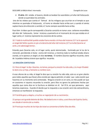 DESCUBRE LA BIBLIA-Nivel Intermedio Evangelio de Lucas
www.descubrelabiblia.org Pág.14 |
El atrio. Ahí estaba el lavacro, donde se lavaban los sacerdotes y el altar del holocausto
donde se quemaban los animales.
Uno de los relatos que cuenta el Talmud de los milagros que ocurrían en el templo es que
mientras se quemaba el holocausto, el humo se elevaba hacia arriba aun y cuando el viento
soplara hacia otra dirección o sentido; el humo siempre ascendía hacia arriba.
Pues bien la labor que le correspondió a Zacarías consistía en tomar unos carbones encendidos
del altar del holocausto, tomar incienso y quemarlo en el incensario de oro que estaba en el
lugar santo; el incienso representa las oraciones de los santos.
10. Y toda la multitud del pueblo estaba fuera orando a la hora del incienso.11 Y se le apareció
un ángel del Señor puesto en pie a la derecha del altar del incienso.12 Y se turbó Zacarías al
verle, y le sobrecogió temor.
Estando pues Zacarías solo, en el lugar santo, quizá atemorizado, iluminado por la luz de la
menorah, percibiendo el dulce aroma del incienso, y mientras toda la multitud estaba afuera
orando, se le aparece un ángel y le dice no temas. El nombre Zacarías significa recuerdo, viene
de la palabra hebrea zicaron que significa recuerdo.
LA ORACIÓN CONTESTADA
13. Pero el ángel le dijo: Zacarías, no temas; porque tu oración ha sido oída, y tu mujer Elisabet
te dará a luz un hijo, y llamarás su nombre Juan.
A esas alturas de su vida, el ángel le dice que su oración ha sido oída, esto es un gran aliento
para todos aquellos que llevan años orando por alguna petición; el saber que cada oración que
hacemos en su momento será contestada. Ninguna oración es en vano, es más puede ser que
en ocasiones ni siquiera recuerdes tu oración, pero Dios no ignora las peticiones hechas por
aquellos que como dice en la Escritura se deleitan en él. Sal 37:4, así que persevera, aquí
tenemos esperanza. Cuando él decida que la respuesta a esa oración será más extraordinaria,
entonces se manifestará la respuesta.
14 Y tendrás gozo y alegría, y muchos se regocijarán de su nacimiento;
15 porque será grande delante de Dios. No beberá vino ni sidra, y será lleno del Espíritu Santo,
aun desde el vientre de su madre.
16 Y hará que muchos de los hijos de Israel se conviertan al Señor Dios de ellos.
 